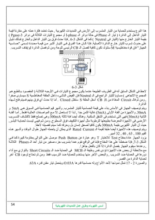 هذا النوع يستخدم للحماية من التيار المتسرب إلى الرض فى التمديدات الكهربية , حظيث تعتمد فكرة عطمله عطلى مقارنهة قيمة 
( Pgase- أو مجموع التيارات الثلثة فى دوائر 3 I-phase فى حظالة دوائر الس Phase التيار الداخل إلى الدائرة ( تيار الس 
6 , فإذا حظدث فرق ين التيار الداخل والخارج فسسذلك دليسسل - كما فى الشكل 3 ( Neutral بقيمة التيار الخارج منها (التيار فى 
عطلى حظدوث تسرب للتيار خارج الدائرة الصللية. فإذا كسسان هسسذا الفسسرق فسسى التيسسار أكسسبر مسسن قيمسسة محسسددة تسسسمى "حظساسمسسية 
وإيقاف التسريب. J الرئيسى للوحظة ومن ثم فصل الدائرة CB سمتتولد تكون كافية لفصل الس M الجهاز" فإن قوة مغناطيسية 
6- شكل 3 
لحظظ فى الشكل السابق أنهه فى الظروف الطبيعة عطندما يكون مجموع التيارات فسسى الوجسسه الثلثسسة ( المقصسسود بسسالطبع هسسو 
سميساوى صلفرا S فإن الفيض الناشىء داخل الحلقة المغناطسية Neutral المجموع التجاهى ) مساويا للتيار الراجع فى الس 
أما إذا حظدث أي فرق بينهم فسيتم فتح لسسسهذه . Closed سمتظل S أسمفل الحلقة CB JI المغذاة من Circuit , ومن ثم فالس 
الدائرة. 
5 و mA ويتم توصليف الجهاز فى السماس بناء عطلى قيمة الحساسمية للتيار المتسرب. وأشهر قيم الحساسمية فسسى السسسوق هسسى 
5) غالية الثمن جدا , لسسذا ل تسسستعمل إل مسع المواصلسفات العاليسة فقسسط , أمسسا الفئسة mA) 30 . والجهزة من الفئة الولى mA 
300 وهى تصلح فقط لكتشاف التسسسريب mA 30 ) فهى التى تستخدم فى الشقق السكنية. وهناك أيضا فئة ثالثة mA) الثانهية 
الرضى فى الجهزة المعرضة بطبيعتها للرطوبة مثل أجهزة التكييف فوق السسطوح, ومسن ثسم فهسى ليسسست لحمايسسة البشسر, 
300 يكون كافيا لصعق إنهسان بل وحظرقه كما سميتم تفصيله لحظقا. mA حظيث أن التيار الكهربى بقيمة 
الذى يمكن أن يتحمله الجهاز طوال السسوقت وأشسسهر هسسذه Rated Current ويتم توصليف هذه الجهزة أيضا طبقا لقيمة الس 
أسس الكهرباء وطرق عمل التمديدات الكهربائية 
32 أمبير. , 40 , 63 , القيم 100 
موصلل عطلى التوالى بمقاومة كبيرة كما فسسى Push Button وهو عطبارة عطن T للختبار Test يزود الجهاز عطادة بمفتاح 
الثلثسسة Phases 7, فإذا ضغطنا عطلى هذا المفتاح فإنهنا فى الواقع نهقوم عطمدا بتسريب جزء صلغير من تيار أحظد الس - الشكل 3 
, وعطندها سميقوم الجهاز بفصل الدائرة إذا كان بالفعل جاهزا. 
بالتوازي مع أداء Short Circuits فى الحماية ضد الس MCB مع ملحظظة أن بعض هذه الجهزة تؤدى نهفس وظيفة الس 
آخر CB دورها فى الحماية ضد التسريب , والبعض الخر منها يستخدم للحماية ضد الترسميب فقط ومن ثم تحتاج لوجود 
لحماية الدائرة من القصر. 
.63A ويتحمل تيار مقنن قدره O.03A 17 تمثل نهموذجا لحظد النهواع وله حظساسمية قدرها - والصورة 2 
54 
 