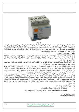 7- شكل 3 
هناك أنهواع أخرى من هذه القواطع تعتمد فكرتها عطلى قياس التيار المار فى سملك الرضى الخاص بالمبنى , عطلى أسماس أنهسه 
فى الظروف الطبيعية سميكون التيار المار بوصللة الرضى يساوى صلفر, ولن يمر به تيار إل أثنسساء العطسسل فقسسط , لكسسن هسسذا 
7- عطلى العكس من النوع المرسموم فى الشسسكل 3 Earthing System النظام يعتمد فى تنفيذه عطلى وجود نهظام أرضى جيد 
. Earthmg الذى ل يحتاج فى توصليله إلى وجود سملك الس 
أسس الكهرباء وطرق عمل التمديدات الكهربائية 
Fuse ( ا لفيوز ( المصهرات 
عطلى أسماس التشابه بينهمسا فسى الوظيفسة وهسى قطسع التيسار المسار بالسدائرة إذا CBs يمكن أن نهعتبر الفيوز نهوع من أنهواع الس 
السابقة , ويستخدم لحماية الجهزة من تيار القصر "العالى CBs تعدى حظدودا معينة ، وهو أرخص سمعرا من كافة أنهواع الس 
جدا" حظتى فى وجود الس . 
الفيوز أقدم الوسمائل لحماية التمديدات والمعدات الكهريسة مسن التلسف والحظستراق, والغسرض السماسمسى مسن الفيسوز هسو قطسع 
. Irated الدائرة الكهربية عطندما يسحب الحمل تيارا أعطلى من 
CB فى حظالة الرتفاع الشديد فى قيمة التيار, فيمكن اسمتخدامه بدون الحاجسسة لوجسسود CB ويتميز الفيوز بأنهه أسمرع من الس 
لكن بالطبع سميحتاج إلى بعض الوقت لتبديله كلما حظدث قصر بالدائرة, وهذا قد ل يكون مريحا فى بعض التطبيقات , كما أن 
فى وقت واحظسسد عطنسسد حظسسدوث Phases أنهه قد ل يفصل كل الس Phase Motors- من عطيوبه - فى حظالة اسمتخدامه لحماية 3 
. phases- عططل- مما يعنى أن الموتور المحمى بواسمطة الفيوز قد يعمل أحظيانها عطلى 2 
ويعتمد مبدأ عطمل الفيوز عطلى التأثير الحرارى للتيار الكهربى المار فيه حظيث ينصهر عطند تيار معين ويقطع التيار. ويشسسترط 
وهو العنصر السماسمى داخل الفيوز أن يكون مصنوعطا من مادة جيدة فل يستهلك مع مرور الزمن, Fuse Element JI فى 
ول تتغير صلفاته مع مرور التيار, ويجب أيضا أن يكون سمريع النهصهار, وأن ل يسسسبب انهصسسهار أيسسة عطسسواقب (كالشسستعال 
مثل). ويستعمل الفيوز حظسب التحمل المسجل عطليه , فإذا كان الحمل الطبيعي أعطلى من تحمل الفيوز فذلك يعنى عطدم ملئمة 
هذا الفيوز. 
وللمصهرات أنهواع , من أهمها : 
Cartridge Fuses المصهرات الخرطوشية · 
High Ruptunng Capacity. HRC المصهرات ذات سمعة القطع العالية · 
ا لمصهرات ا لخرطوشية 
55 
 