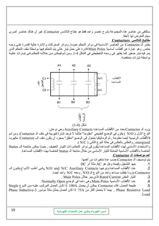 غير أن هناك عطناصلر أخسسرى ,Contactor سمنكتفى من عطناصلر هذه المجموعطة بشرح عطنصر واحظد فقط هو مفتاح التلمس 
سميتم التعرض لها لحظقا. 
أسس الكهرباء وطرق عمل التمديدات الكهربائية 
Contactors مفاتيح ا لتلمس 
من العناصلر السماسمية فى دوائر التحكم عطموما, ودوائر المحركات والنهارة عطالية القسسدرة عطلسسى وجسه Contactor يعتبر الس 
قادرة عطلى حظمل تيار عطالى يتم التحكم فيها بواسمطة ملف التحكم الذى Main Poles خاص. وهو عطبارة عطن أقطاب أسماسمية 
1. ومن ثسسم فيمكسسن مسسن خللسسه التحكسسم فسسى تيسسارات عطاليسسة - يمر فيه تيار صلغير كما يظهر فى رسممه التخطيطى فى الشكل 4 
بواسمطة تيارات منخفضة. 
(1- شكل ( 4 
وهى نهوعطان: Auxiliary Contacts بعدد من القطاب المساعطدة Contactor يزود الس 
ومن ثسسم ,Contactor يكون فى الوضع الطبيعى "مفتوحظا" طالما ل توجد إشارة كهربية فى ملف الس ( N/O ) النوع الول 
مكهربسسا Contactor فالقطاب الرئيسية أيضا مفتوحظة , ثم أتوماتيكيا يتحول إلى الوضع "مغلق" بمجرد أن يكون ملف السسس 
.( N/C ) والعكس بالعكس فى حظالة النوع الثانهى , energized 
Status والسمتخدام السماسمى لهذه القطاب المساعطدة يكون فى دوائر التحكسسم ذات التيسسار الخفيسسف , حظيسسث يمكسسن متابعسسة السسس 
الخاصلة بهذه القطاب المساعطدة. Status الخاصلة بالقطاب السماسمية الحاملة للتيار السماسمى من خلل متابعة الس 
Contactor أ هم مواصفات ا ل ـ 
حظسب عطدة متغيرات من أهمها: Contactor يتم توصليف الس 
DC . مثل أم AC 1. جهد التشغيل وقيمته وهل هو 
وفسى أغلسب النهسسواع يكسون السس , N/O and N/C Auxiliary Contacts 2. عطدد القطاب المساعطدة ونهوعطهسا 
واحظد أيضا. N/C ومعه , N/O مزودا بقطب مساعطد واحظد من النوع الس Contactor 
. Main Poles الذى يمر خلل Rated Current 3. التيار المقنن 
.Normally Open وهى دائما فى الوضع Main Poles 4. عطدد القطاب السماسمية 
Single 100 إذا كسان الحمسل المركسب عطليسه مسن النسوع A يمكسن أن يحمسل Contactor 5. طبيعة الحمسل: فالسسس 
Phase Inductive- 75 إذا كان الحمسسل يمثسسل مثل موتسسور 3 A بينما ل يتحمل أكثر من , Phase Resistive Load 
.Load 
59 
 
