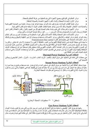 دوائر التحكم في القواطع وجميع الجهزة التي يتم تشغيلها من غرفة التحكم بالمحطة. · 
دوائر النارة لضاءة المحطة ولمداد القدرة لجهزة الخدمة والصيانة المتنقلة. · 
دوائر تغذية أقطاب المولدات ، يتم تركيب هذه الدوائر بحيث تتوافر لها درجسسات  عاليسسة مسسن الحمايسسة الكهربائيسسة · 
والحماية ضد الخطار الطبيعة وذلك لنه بدون  توافر تغذية لملفات  أقطاب المولد ل يمكنه إنتاج القدرة الكهربائية. 
دوائر الجهزة والمرحلت  التي تقوم بإمداد نظام الحماية بقيم كل من الجهد والتيار والقدرة الفعالة والقدرة غير · 
الفعالة ودرجات  الحرارة والضغوط ومعدلت  السريان  ، ....... الخ ، وذلك لحماية المولدات  والتوربينات . 
دوائر التصالت  داخل المحطة وكذلك التصالت  بباقي أجزاء المنظومة من محطسسات  أخسسرى ومراكسسز تحكسسم · 
وهذه الدوائر تشمل دوائر الهاتف واللستلكي ودوائر التصالت  باستسستخدام موجسسات  الراديسسو الدقيقسسة (الميكروويسسف) وكسسذلك 
.Transmission-line carrier دوائر التصالت  المحملة على خطوط نقل القدرة 
ما يحدث في محطة التوليد ليس إنتاجا للطاقة الكهربية من العدم - فالطاقة ل تفنى ول تستحدث إل بإذن  ال تعالى - ولكن ما 
يحدث هو تحويل إحدى صور الطاقة الولية إلى طاقة كهربية وقد يستلزم المرتحويل الطاقة إلى عدة صور قبسسل الوصسسول. 
إلى الصورة الكهربية ونحن وان  كان  اهتمامنا الكبر بالجانب الكهربي فإننا ستنعطي فكرة مبسطة عن أنواع  محطات  التوليد 
المختلفة وكيفية توليد الكهرباء بها دون  خوض في تفاصيل الجانب الميكانيكي. وأهم أنسواع  محطسات  التوليسد والسستي تسسستخدم 
لتوليد كميات  كبيرة من الطاقة هي: 
Thermal Power Stations ا لمحطات ا لحرارية · 
هي محطات  التي تعتمد في تشغيلها على حرق الوقود (الفحم - الزيت الخام - المازوت  - الديزل. - الغسساز الطسسبيعى), ويمكسسن 
تقسيمها إلى: 
Steam Power Stations ا لمحطات ا لبخارية · 
حيث تستغل الطاقة الحرارية الناتجة عن حرق الوقود في تسخين المسساء وإنتسساج بخسسار عنسسد ضسسغط مرتفسسع ودرجسسة حسسرارة 
عالية ثةم يستغل هذا البخار في إدارة توربين بخاري بسرعة عالية قد تصل إلى 3600 لفسسة فسسي الدقيقسسة والسستي بسسدورها تقسسوم 
2 يوضح أهم مكونات  المحطة البخارية. - بإدارة المولد لنتاج الكهرباء، وشكل 1 
Gas Power Stations ا لمحطات ا لغازية · 
وفيها يتم حرق الغاز الطبيعي واستتخدام نواتج الحتراق في تدوير توربين غازي والتي بدورها تقسوم بإمسداد المولسد 
بالطاقة الميكانيكية اللزمة. ولن  عادم هذه المحطات  يكون  غازات  ذات  درجة حرارة عالية فإنه يتم الن  الستتفادة من هسسذا 
العادم قي إنتاج البخار اللزم لتشغيل توربين بخاري وذلك لرفع كفاءة تحويل طاقة الغاز إلى طاقسسة كهربائيسسة وتعسسرف مثسسل 
أسس الكهرباء وطرق عمل التمديدات الكهربائية 
6 
 