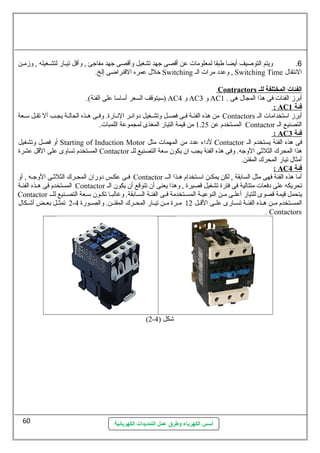 6. ويتم التوصليف أيضا طبقا لمعلومات عطن أقصى جهد تشغيل وأقصى جهد مفاجئ , وأقل تيسسار لتشسسغيله , وزمسن 
خلل عطمره القنراضى إلخ. Switching وعطدد مرات الس , Switching Time النهتقال 
أسس الكهرباء وطرق عمل التمديدات الكهربائية 
Contractors ا لفئات ا لمختلفة ل ل ـ 
سميتوقف السعر أسماسما عطلى الفئة). ) AC و 4 AC و 3 AC أبرز الفئات فى هذا المجال هى . 1 
: AC فئة 1 
من هذه الفئسة فسى فصسل وتشسغيل دوائسر النهسارة. وفسى هسذه الحالسة يجسب أل تقسل سمسعة Contactors أبرز اسمتخدامات الس 
المستخدم عطن 1.25 من قيمة التيار المغذى لمجموعطة اللمبات. Contactor التصنيع الس 
: AC ف ئة 3 
أو فصل وتشغيل Starting of Induction Motor لداء عطدد من المهمات مثل Contactor فى هذه الفئة يستخدم الس 
المستخدم تساوى عطلى القل عطشرة Contactor هذا المحرك الثلثى الوجه. وفى هذه الفئة يجب ان يكون سمعة التصنيع للس 
أمثال تيار المحرك المقنن. 
: AC فئة 4 
فسى عطكسس دوران المحسرك الثلثسى الوجسه , أو Contactor أما هذه الفئة فهى مثل السابقة , لكن يمكسن اسمستخدام هسذا السس 
المستخدم فى هسذه الفئسة Contactor تحريكه عطلى دفعات متتالية فى فترة تشغيل قصيرة , وهذا يعنى أن تتوقع أن يكون الس 
Contactor يتحمل قيمة قصوى للتيار أعطلسسى مسسن النوعطيسسة المسسستخدمة فسسى الفئسة السسسابقة. وغالبسسا تكسسون سمسسعة التصسسنيع للسسس 
2 تمثسسل بعسسض أشسسكال - المسسستخدم مسسن هسسذه الفئسسة تسسسارى عطلسسى القسسل 12 مسسرة مسسن تيسسار المحسسرك المقنسسن. والصسسورة 4 
. Contactors 
(2- شكل ( 4 
60 
 