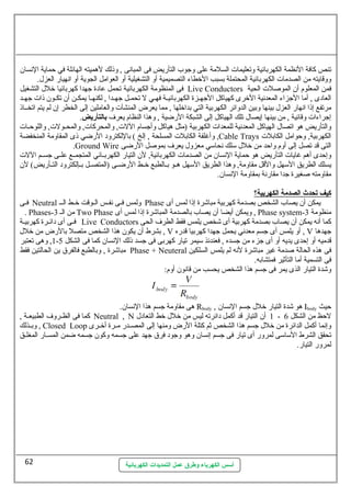 تنص كافة النهظمة الكهربائية وتعليمات السلمة عطلى وجوب التأريض فى المبانهى , وذلك لهميته الهائلة في حظماية النهسان 
ووقايته من الصدمات الكهربائية المحتملة بسبب الخطاء التصميمية أو التشغيلية أو العوامل الجوية أو انههيار العزل. 
فى المنظومة الكهربائية تحمل عطادة جهدا كهربائيا خلل التشغيل Live Conductors فمن المعلوم أن الموصللت الحية 
العادى , أما الجزاء المعدنهية الخرى كهياكل الجهسسزة الكهربائيسسة فهسسي ل تحمسسل جهسسدا , لكنهسسا يمكسسن أن تكسسون ذات جهسسد 
مرتفع إذا انههار العزل بينها وبين الدوائر الكهربية التي بداخلها , مما يعرض المنشآت والعاملين إلى الخطر إن لم يتم اتخسساذ 
إجراءات وقائية , من بينها إيصال تلك الهياكل إلى الشبكة الرضية , وهذا النظام يعرف بالتأريض. 
والتأريض هو اتصال الهياكل المعدنهية للمعدات الكهربية (مثل هياكل وأجسام اللت, والمحركات, والمحسسولت, واللوحظسسات 
وأغلفة الكابلت المسلحة , إلخ ) باللكترود الرضي ذى المقاومة المنخفضة ,Cable Trays الكهربية, وحظوامل الكابلت 
.Ground Wire التى قد تصل إلى أوم واحظد من خلل سملك نهحاسمي معزول يعرف بموصلل الرضى 
وإحظدى أهم غايات التأريض هو حظماية النهسان من الصدمات الكهربائية, لن التيار الكهربسسائي المتجمسسع عطلسسى جسسسم اللت 
يسلك الطريق السمهل والقل مقاومة, وهذا الطريق السمهل هسسو بسسالطبع خسسط الرضسسى (المتصسسل بسسإلكترود التسسأريض) لن 
مقاومته صلغيرة جدا مقارنهة بمقاومة النهسان. 
كيف تحدث ا لصدمة ا لكهربية؟ 
فسسى Neutral ولمس فسسى نهفسسس السسوقت خسسط السسس Phase يمكن أن يصاب الشخص بصدمة كهربية مباشرة إذا لمس أى 
. Phases- من الس 3 Two Phase ويمكن أيضا أن يصاب بالصدمة المباشرة إذا لمس أى , Phase system- منظومة 3 
فسسى أى دائسسرة كهربيسسة Live Conductors كما أنهه يمكن أن يصاب بصدمة كهربية أى شخص يلمس فقط الطرف الحى 
بشرط أن يكون هذا الشخص متصل بالرض من خلل , V أو يلمس أى جسم معدنهي يحمل جهدا كهربيا قدره , V جهدها 
1, وهى تعتبر - قدميه أو إحظدى يديه أو أى جزء من جسده , فعندئذ سميمر تيار كهربى فى جسد ذلك النهسان كما فى الشكل 5 
مباشرة , وبالطبع فالفرق ين الحالتين فقط Phase + Neuteral فى هذه الحالة صلدمة غير مباشرة لنهه لم يلمس السلكين 
فى التسمية أما التأثير فمتشابه. 
وشدة التيار الذى يمر فى جسم هذا الشخص يحسب من قانهون أوم: 
هى مقاومة جسم هذا النهسان. Rbody , هو شدة التيار خلل جسم النهسان Ibody حظيث 
كما فى الظسسروف الطبيعسسة , Neutral , N 1 أن التيار قد أكمل دائرته ليس من خلل خط التعادل - لحظظ من الشكل 6 
وبسسذلك , Closed Loop وإنهما أكمل الدائرة من خلل جسم هذا الشخص ثم كتلة الرض ومنها إلى المصسسدر مسسرة أخسسرى 
تحقق الشرط السماسمى لمرور أى تيار فى جسم إنهسان وهو وجود فرق جهد عطلى جسمه وكون جسمه ضمن المسسار المغلسق 
لمرور التيار. 
أسس الكهرباء وطرق عمل التمديدات الكهربائية 
62 
 