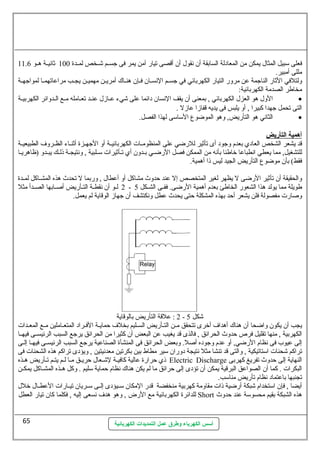 فعلى سمبيل المثال يمكن من المعادلة السابقة أن نهقول أن أقصى تيار آمن يمر فى جسسسم شسسخص لمسسدة 100 ثانهيسسة هسسو 11.6 
مللى أمبير. 
ولتلفي الثار الناجمة عطن مرور التيار الكهربائي في جسسسم النهسسسان فسسإن هنسساك أمريسسن مهميسسن يجسسب مراعطاتهمسسا لمواجهسسة 
مخاطر الصدمة الكهربائية: 
الول هو العزل الكهربائي , بمعنى أن يقف النهسان دائما عطلى شيء عطسسازل عطنسسد تعسسامله مسسع السسدوائر الكهربيسسة · 
التى تحمل جهدا كبيرا , أو يلبس فى يديه قفازا عطازل . 
الثانهي هو التأريض, وهو الموضوع السماسمى لهذا الفصل. · 
أ همية ا لتأريض 
قد يشعر الشخص العادي بعدم وجود أى تأثير للرضي عطلى المنظومسسات الكهربائيسسة أو الجهسسزة أثنسساء الظسسروف الطبيعيسسة 
للتشغيل, مما يعطي انهطباعطا خاطئا بأنهه من الممكن فصل الرضسي بسدون أي تسأثيرات سمسلبية , ونهتيجسة ذلسك يبسدو (ظاهريسا 
فقط) بأن موضوع التأريض الجيد ليس ذا أهمية. 
والحقيقة أن تأثير الرضى ل يظهر لغير المتخصص إل عطند حظدوث مشاكل أو أعططال , وربما ل تحدث هذه المشسساكل لمسسدة 
2 لسو أن نهقطسة التسأريض أصلسابها الصسدأ مثل - طويلة مما يولد هذا الشعور الخاطئ بعدم أهمية الرضى. ففسى الشسكل 5 
وصلارت مفصولة فلن يشعر أحظد بهذه المشكلة حظتى يحدث عططل ونهكتشف أن جهاز الوقاية لم يعمل. 
2 : عطلقة التأريض بالوقاية - شكل 5 
يجب أن يكون واضحا أن هناك أهداف أخرى تتحقق مسسن التسسأريض السسسليم بخلف حظمايسسة الفسسراد المتعسساملين مسسع المعسسدات 
الكهربية , منها تقليل فرص حظدوث الحرائق , فالذى قد يغيب عطن البعض أن كثيرا من الحرائق يرجع السبب الرئيسسسى فيهسسا 
إلى عطيوب فى نهظام الرضي, أو عطدم وجوده أصلل. وبعض الحرائق فى المنشأة الصناعطية يرجع السبب الرئيسسسى فيهسسا إلسى 
تراكم شحنات اسمتاتيكية , والتى قد تنشا مثل نهتيجة دوران سمير مطاط بين بكرتين معدنهيتين , ويؤدى تراكم هذه الشحنات فى 
ذي حظرارة عطالية كافيسة لشسعال حظريسق مسا لسم يتسم تسأريض هسذه Electric Discharge النهاية إلى حظدوث تفريغ كهربى 
البكرات . كما أن الصواعطق البرقية يمكن أن تؤدى إلى حظرائق ما لم يكن هناك نهظام حظماية سمليم . وكل هسسذه المشسساكل يمكسسن 
تجنبها باعطتماد نهظام تأريض مناسمب. 
أيضا , فإن اسمتخدام شبكة أرضية ذات مقاومة كهربية منخفضة قدر المكان سمسسيؤدى إلسسى سمسسريان تيسسارات العططسسال خلل 
للدائرة الكهربائية مع الرض , وهو هدف نهسعى إليه , فكلما كان تيار العطل Short هذه الشبكة بقيم محسوسمة عطند حظدوث 
أسس الكهرباء وطرق عمل التمديدات الكهربائية 
65 
 