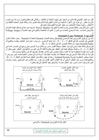 أكبر من التيار الطبيعي كلما كان من السهل عطلى أجهزة الوقاية أن تكتشفه , وبالتالي تقوم بقطسسع التيسسار بسسسرعطة عطسسن الجسسزء 
الذى به عططل , أي عطزله عطن الجزاء السليمة من الدائرة الكهربائية خلل وقت قصير جدا, وبذلك تتوفر الحماية الكافية من 
العططال , وأيضا حظماية الشخاص من خطر الصدمة الكهربائية والحرائق. 
لسمسسيما بعسسد عطلج مشسساكل نهقطسسة التعسسادل Power Quality أخيرا, فإن للتأريض عطلقة بتحسين جسسودة الخدمسسة الكهربيسسة 
Voltage Surges ) بالتأريض المناسمب , كما أنهه يحمي المعدات من أضرار التغيرات المفاجئة والكبيرة في جهد التغذيسسة 
أسس الكهرباء وطرق عمل التمديدات الكهربائية 
. ( 
: Ground وبين ا ل ـ Neuteral ا لفرق بين ا ل ـ 
يعسود خللسسه التيسار Neutral فخسط السسس ,Neutral وخسط التعسادل ,Ground لبد من أن يفرق القارئ بين خط الرضسى 
أمسسا خسسط الرضسسى - إن وجسسد - فسسإن تيسسار العطسسل ونهقصسسد بسسالطبع السسس , A - 3 - الطبيعي إلى المصدر كما في الشكل 5 
.B - 3 - سميعود من خلله للمصدر كما في الشكل 5 Ground Faults 
فإن لم يكن هناك خط أرضى فإن تيار العطل سميسلك أقصر مسار من خلل تربة الرض حظتى يرجع إلى المصدر كمسسا فسسى 
وعطندها سميتوقف قيمة تيار العطل عطلى مقاومة كتلة الرض التى مر خللها تيار العطل , فهى يمكن أن , C - 3 - الشكل 5 
تكون ذات مقاومة منخفضة جدا إذا كانهت رطبة وتحتوى عطلى أملح , فعندها سمتصبح الرض وكأنهها موصلل تمام. 
لكن ماذا لو كانهت كتلة الرض فى هذه المنطقة ذات مقاومة عطالية جدا ؟ وماذا لو كان مصدر التغذية نهفسسسه غيسسر مسسؤرض ؟ 
. D - 3 - وهنا لن يكون هناك تيار للعطل أصلل كما فى الشكل 5 , Isolated System عطندها سمنعتبر المنظومة معزولة 
وبالطبع فعدم مرور تيار للعطل ل يعنى أن هذا النظام الخير أفضل من غيره , بسسل العكسسس هسسو الصسسحيح , حظيسسث سمسسيترتب 
عطلى عطدم وجود مسار لمرور تيار العطل حظدوث ارتفاع فى جهد التشغيل إلى قيم خطيرة. 
والرضي Neuteral 3) الفرق بين - شكل ( 5 
66 
 