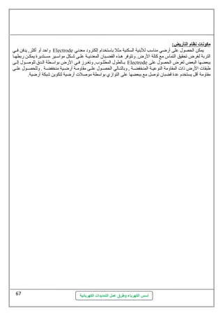 أسس الكهرباء وطرق عمل التمديدات الكهربائية 
مكونات نظام ا لتأريض: 
واحظد أو أكثر, يدفن فسسي Electrode يمكن الحصول عطلى أرضي مناسمب للبنية السكنية مثل باسمتخدام إلكترود معدنهي 
التربة لغرض تحقيق التماس مع كتلة الرض. وتتوفر هسسذه القضسسبان المعدنهيسسة عطلسسى شسسكل مواسمسسير مسسستديرة يمكسسن ربطهسسا 
بسالطول المطلسوب, وتغسرز فسي الرض بواسمسطة السدق للوصلسول إلسى Electrode ببعضها البعض لغرض الحصول عطلى 
طبقات الرض ذات المقاومة النوعطيسسة المنخفضسسة , وبالتسسالي الحصسسول عطلسسى مقاومسسة أرضسسية منخفضسسة . وللحصسسول عطلسسى 
مقاومة أقل يستخدم عطدة قضبان توصلل مع ببعضها عطلى التوازي بواسمطة موصللت أرضية لتكوين شبكة أرضية. 
67 
 