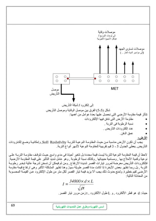 5) الفرق بين موصلل الوقاية وموصلل التأريض - شكل ( 5 
تتأثر قيمة مقاومة الرضي التى نهحصل عطليها بعدة عطوامل من أهمها: 
مقاومة الرض التى تدفن فيها اللكترودات · 
أسس الكهرباء وطرق عمل التمديدات الكهربائية 
نهسبة الرطوبة فى التربة . · 
عطدد إلكترودات التأريض . · 
عطمق الدفن. · 
ا لرض: 
وإمكانهيسسة وضسسع إلكسسترودات ,SoIl ResIstIvIty يجب أن تكون الرض مناسمبة مسسن حظيسسث المقاومسسة النوعطيسسة للتربسسة 
3 قيم تقريبية للمقاومة النوعطية لشهر أنهواع التربة. - التأريض. يعطى الجدول 5 
لحظظ أن قيمة المقاومة النوعطية للتربة ليست قيمة محددة بل تتغير أحظيانها فى مدى واسمع, حظيسسث تتوقسسف مقاومسسة التربسسة عطلسسى 
نهوعطية وكمية الملح بها , ومسامية حظبيباتها , وكذلك نهسبة الرطوبة , وهو عطامل شديد التأثير عطلى قيمة المقاومة الرضية. 
فإلكترودات التأريض معرضة لمرور تيارات القصر شديدة الرتفاع , ومن ثم فيمكن أن تسخن لدرجة عطالية تبخسسر رطوبسسة 
التربة , بل ربما تظهر بعض البخرة إذا كانهت مدة القصر طويلة سمبيا, وهنا تظهر المشكلة الكبر وهى ارتفاع قيمة مقاومة 
الرضى لقيم خطيرة. ولمنع حظدوث ذلك يجب أل يزيد قيمة تيار القصر لكل متر من طول اللكترود عطسسن القيمسسة المحسسسوبة 
من المعادلة التالية: 
زمن مرور تيار القصر. t , طول اللكترود L هو قطر اللكترود , و d : حظيث 
69 
 