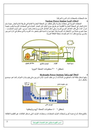 هذه المحطات  بالمحطات  ذات  الدورة المركبة. 
Nuclear Power Station ا لمحطات ا لنووية · 
المحطات  النووية هى محطات  بخارية ولكن تختلف عن المحطة البخارية العادية في طريقة إنتاج البخار, حيسث يتسسم 
إنتاج البخار في المحطة البخارية التقليدية عن طريق حرق الوقود فإن  البخسسار المتولسسد فسسي المحطسسات  النوويسسة يكسسون  نتيجسسة 
إمرار الماء على قلب المفاعل النووي لتبريده, وفي داخل المفاعل النسسووي يسسستخدم وقسسود نسسووي - اليورانيسسوم المخصسسب – 
حيث تجري ستلسلة من النشطارات  النووية ينشأ عنها حرارة شديدة تقوم بتبخير ماء التبريد والذي يستغل في إدارة تسسوربين 
3 أهم مكونات  محطة الطاقة النووية. - بخاري. يوضح شكل 1 
Hydraulic Power Stations ا لمحطة ا لهيدروليكية · 
وفيها تستغل طاقة الماء المندفع من الشللت  أو من خلف السدود لدارة توربين مائي يقوم بإدارة المولسسد, كمسسا هسسو موضسسح 
أسس الكهرباء وطرق عمل التمديدات الكهربائية 
.4- بالشكل 1 
بالطبع هناك أنواع  عديدة أخرى لمحطات  التوليسد كمحطسات ، ومحطسسات  التوليسسد السستي تسسستغل الطاقسات  غيرالتقليديسسة كطاقسة 
7 
 