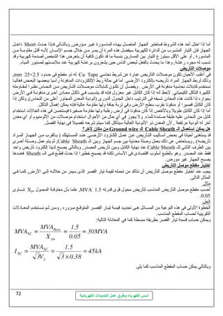 داخسسل Short أما إذا اختل أحظد هذه الشروط فستعتبر الجهاز المتصسسل بهسسذه الماسمسسورة غيسسر مسسؤرض, وبالتسسالى فسسإذا حظسسدث 
الجهاز فإن التيار المتسرب من الدائرة الكهربية سميفضل هذه المرة أن يمسسر مسسن خلل جسسسم النهسسسان لنهسسه أقسسل مقاومسسة مسسن 
الماسمورة , أو عطلى القل سميتوزع التيار بين المسارين بنسبة ما قد تكون كافية أن يتعرض هذا الشخص لصدمة كهربية وقد 
تسبب له مجرد رعطشة, وهذا ما يحدث بالفعل لبعض الناس حظين يشعرون برعطشة كهربية عطند ملمستهم لصنبور المياه. 
موصلت ا لتأريض 
,mm 25× له ذو مقطع فى حظسسدود 2.5 Cu Tape في أغلب الحظيان تكون موصللت التأريض عطبارة عطن شريط نهحاسمي 
وذلك لربط الجهاز المراد تأريضه بإلكترود الرضي. أما في حظالة ربط اللكترودات المدفونهة رأسميا ببعضها البعسض فغالبسسا 
نهستخدم كابلت نهحاسمية مدفونهة في الرض . ويفضسسل أن تكسسون كسسابلت موصلسسلت التسسأريض مسسن النحسساس نهظسسرا لمقسساومته 
الكبيرة التآكل الكيميائي. لحظظ أنهه إذا كان الكابل غير معزول فإنهه قد يتسسسبب فسسي تآكسسل معسسادن أخسسرى مدفونهسسة فسسي الرض 
بجواره إذا كانهت هذه المعادن تسبقه فى الترتيب داخل الجدول الدورى (أنهودية المعدن المجاور أعطلى من النحاس), ولكن إذا 
كان الكابل قصيرا أو مدفونها بقرب سمطح الرض وفي تربة جافة ولها مقاومة عطالية فإنهه يمكن إهمال التآكل. 
أما إذا كان الكابل طويل وبالخص إذا كان مدفونها في أرض رطبة ولها مقاومة صلغيرة فيستحسن في هذه الحالت اسمتخدام 
كابل من النحاس عطليه طبقة صلامدة للماء. ول يجوز في أي حظال من الحظوال اسمتخدام موصللت من اللومنيوم أو أي معدن 
آخر له أنهودية مرتفعة , لن المعدن ذو النهودية العالية سميتآكل كما سميتم شرحظه تفصيل فى نههاية الفصل. 
من مكان لخرر؟ Ground wire ك Cable Sheath هل يمكن ا ستعمال ا ل ـ 
قد يستغنى أحظيانها فى بعسسض أسمسساليب التسسأريض عطسسن عطمسسل إلكسسترود الرضسسى عطنسسد المسسستهلك ( بسسالقرب مسسن الجهسساز المسسراد 
ثم يتم عطمل وصلسسلة أخسسرى ,Cable Sheath تأريضه) , ويستعاض عطن ذلك بعمل وصللة معدنهية بين جسم الجهاز وبين الس 
عطند نههاية الكابل وبين تأريض المصدر, وبالتالى يصبح لدينا إلكترود تأريض واحظد Cable Sheath بين الطرف الثانهى للس 
فعنسسدها Sheath فقط عطند المصدر. وهو بالطبع أسملوب اقتصادى فى السماس لكنه قد يصبح خطيرا إذا حظدث قطسسع فسسى السسس 
يصبح الجهاز غير مؤرض. 
ا خرتيار مقطع موصل ا لتأريض 
يجب عطند اختيار مقطع موصلل التأريض أن نهتأكد من تحمله لقيمة تيار القصر الذى سميمر من خللسسه إلسسى الرض, كمسسا فسسى 
المثال التالى. 
مثال 
تسسساوى Xpu عطلما بأن معاوقسسة المحسسول ,MVA أحظسب مقطع موصلل التأريض المناسمب لتأريض محول قوى قدرته 1.5 
.0.05 
ا لحل 
الخطوة الولى فى هذه النوعطية من المسسسائل هسسى تحديسسد قيمسسة تيسسار القصسسر المتوقسسع مسسروره , ومسسن ثسسم نهسسستخدم المعسسادلت 
التقريبية لحساب المقطع المناسمب. 
ويمكن حظساب قسمة تيار القصر بطريقة مبسطة كما في المعادلة التالية: 
وبالتالي يمكن حظساب المقطع المناسمب كما يلى 
أسس الكهرباء وطرق عمل التمديدات الكهربائية 
72 
 