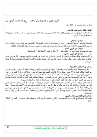 وأقرب مقطع مناسمب هو 300 ملم 
اتصال اللكترود بموصل التأريض: 
وهناك ثلث طرق لتمام التوصليل بين إلكترودات التسأريض وموصلسلت التسأريض, أو بيسن هسذه الموصلسلت والتجهيسزات 
الخاصلة بتوصليلة الرض: 
1. توصيل ميكانيكي 
باسمتخدام صلواميل مربوطة بمسامير, ويجب في هذه الحالة أن تكسسون الصسسواميل والمسسسامير مسسن نهفسسس معسسدن اللكسسترودات 
والموصللت, ويجب أن تكون الوصللت محمية ضد حظدوث أي عططب عطرضي, ومصممة بحيث تكون قابلة للتفتيش. 
2. توصيل عن طريق اللحام. 
ويعرف بلحام الثرميت, وهو من أفضل الطرق لن مقاومة نهقطة التصال تكون أقل ما يمكن. 
3. توصيل عن طريق الكبس. 
و ذلك باسمتخدام جلبة خاصلة من النحاس أو النحاس السبائكي , يتم كبسها عطلى قضيب التأريض وموصلل التأريض في نهفسس 
الوقت بواسمطة مكبس هيسدروليكي خساص , وهسذه الطريقسة هسي أحظسدث الطسرق وأكثرهسا اقتصسادا ولهسا كسل مميسزات لحسام 
الثرميت. 
حمساب قيمة ا لمقاومة ا لرضية 
تعرف المقاومة الرضية بأنهها المقاومة المقاسمة بالوم بين اللكترود الرضى والكتلسة العامسسة للرض. ويعتسبر الصسسفر 
نهتيجة مرور تيار Potential Rise , هو القيمة المثالية للمقاومة الرضية , حظيث إن الرتفاع فى الجهد عطلى سمطح الرض 
العطل إلى الرض يعتمد كليا عطلى قيمة هذه المقاومة الرضية , إل أنهه عطمليا يصعب الوصلول إلى قيم أصلغر كثيرا من أوم 
واحظد , وهذه القيم المنخفضة ليست ضرورية في كثير من الحالت. وبصفة عطامة فإن قيمة المقاومة اللزمة تتناسمب عطكسسسيا 
و حظجم تيار القصر المتوقع , فكلما هذا التيار المتوقع كبيرا وجب أن تكون المقاومة المطلوبة صلغيرة. 
5 أوم , إل أن الحصسسول عطلسسى - وعطموما فمن شروط الرضي الجيد أن تكون مقاومته أقل ما يمكن و تتراوح عطادة بين 1 
مثل هذه القيم في تربة ذات مقاومة نهوعطية عطالية ل يمكن الوصلول إليه إل باسمتخدام عطدد كبير من القطاب الرضسسية , وهسسذا 
يعني تكلفة عطالية , لذا قد يكون من الضروري حظساب أعطلى قيمة مقاومة تسمح بمرور تيار العطل وتكسسون قيمتهسسا فسسى نهفسسس 
لعسزل السدائرة الكهربائيسة الستى بهسا العطسل وهنساك عطسدة طسرق لجسراء هسذه Relay الوقت كافية لشستغال جهساز الحمايسة 
الحسابات. 
حمساب مقاومة إ لكترود نصف كروي 
كمسسا فسسى الشسسكل , r نهظريا فإن أبسط أنهواح إلكترودات التأريض هى اللكترود النصف كروى الذى له نهصف شطر يساوى 
أسس الكهرباء وطرق عمل التمديدات الكهربائية 
.8-5 
73 
 