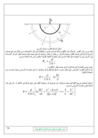 8) إلكترود نهصف كروي - شكل ( 5 
خلل هذا اللكترود فإنهه ينسساب بصسورة منتظمسة فسى كسل التجاهسات مسن خلل شسرائح نهصسف IF فعند مرور تيار القصر 
كروية متزايدة فى نهصف القطر ومتحدة المركز, و يمكن أن نهثبت رياضيا أنهه حظين يصل طول نهصف قطر الدوائر المنسسسابة 
لهذا الكترود فى هذه الحالة تساوى: R فى الرض إلى ما لنههاية داخل كتلة الرض فإن المقاومة الكلية 
هو نهصف قطر اللكترود. r هى المقاومة النوعطية للتربة p حظيث 
فسسإن مقاومسسة الرضسسى حظينئسسذ تحسسسب مسسن L وطولها d أما إذا كان إلكترود التأريض عطلى شكل ماسمورة اسمطوانهية قطرها 
المعادلة التالية: 
9, وفى هذه - كما فى الشكل 5 h ومدفونهة أفقيا عطلى عطمق , b وعطرضها L وطوله a وأحظيانها تستخدم شريحة أفقية لها سممك 
الحالة تكون مقاومة الرضى تساوى: 
أسس الكهرباء وطرق عمل التمديدات الكهربائية 
74 
 