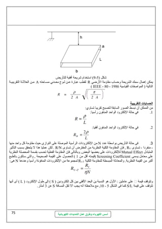9) اسمتخدام شريحة أفقية للتأريض - شكل ( 5 
مسن العلثسسة التقريبيسة A لقطب عطبارة عطسن لسوح معسدنهي مسسساحظته R يمكن إهمال سممك الشريحة وحظساب مقاومة الرضي 
( IEEE - 80 - التالية ( المواصلفات القياسمية 1986 
ا لحسابات ا لتقريبية 
من الممكن أن نهبسط الصور السابقة لتصبح تقريبا تساوي: 
1. في حظالة اللكترود الواحظد المدفون رأسميا: 
2. في حظالة اللكترود الواحظد المدفون أفقيا: 
من اللكترودات الرأسمية الموصللة عطلى التوازى حظيث مقاومة كل واحظد منها N 3. فى حظالة التأريض بواسمطة عطدد 
لكن عطمليا هذا ل يتحقق بسبب التأثير . R/N فإن المقاومة الكلية النظرية من المفترض أن تساوى , RV - منفردا - تساوى 
لللكترودات عطلى بعضها البعض, وبالتالى فإن المقاومة الفعلية تحسب بقسمة المحصلة النظرية Mutual Effect المتبادل 
قيمته أقل من 1 ) للحصول عطلى القيمة الصحيحة , والتى سمتكون بالطبع ) Screening Coefficient عطلى معامل يسمى 
هى: N لمجموعطة من اللكترودات المدفونهة رأسميا وعطددها Rv-T أكبر من القيمة النظرية. والمعادلة المبسطة للمقاومة الكلية 
أى أنهها ( L ) إلى طول اللكترود ( S ) عطلى عطاملين : الول هو النسبة ين البعد الفقى بين كل إلكترودين  وتتوقف قيمة 
عطن 3 أمتار. S 10 , مع ملحظظة أنهه يجب أل تقل المسافة - كما فى الشكل 5 S/L تتوقف عطلى قيمة 
أسس الكهرباء وطرق عمل التمديدات الكهربائية 
75 
 