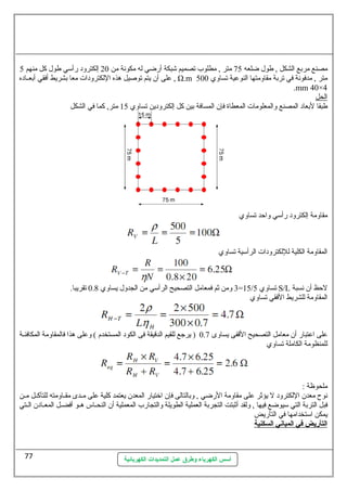 مصنع مربع الشكل , طول ضلعه 75 متر , مطلوب تصميم شبكة أرضي له مكونهة من 20 إلكترود رأسمي طول كل منهم 5 
عطلى أن يتم توصليل هذه اللكترودات معا بشريط أفقي أبعسساده , Ω.m متر , مدفونهة في تربة مقاومتها النوعطية تساوي 500 
.mm 40×4 
الحل 
طبقا لبعاد المصنع والمعلومات المعطاة فإن المسافة بين كل إلكترودين تساوي 15 متر, كما في الشكل 
أسس الكهرباء وطرق عمل التمديدات الكهربائية 
مقاومة إلكترود رأسمي واحظد تساوي 
المقاومة الكلية لللكترودات الرأسمية تساوي 
3 ومن ثم فمعامل التصحيح الرأسمي من الجدول يساوي 0.8 تقريبا. =15/ تساوي 5 S/L لحظظ أن نهسبة 
المقاومة للشريط الفقي تساوي 
عطلى اعطتبار أن معامل التصحيح القفى يساوى 0.7 ( يرجع للقيم الدقيقة فى الكود المستخدم ) وعطلى هذا فالمقاومة المكافئسسة 
للمنظومة الكاملة تساوي 
ملحوظة : 
نهوح معدن اللكترود ل يؤثر عطلى مقاومة الرضي , وبالتالى فإن اختيار المعدن يعتمد كلية عطلى مسسدى مقسساومته للتآكسسل مسسن 
فبل التربة التي سميوضع فيها , ولقد أثبتت التجربة العملية الطويلة والتجارب المعملية أن النحسساس هسسو أفضسسل المعسسادن السستي 
يمكن اسمتخدامها في التأريض 
ا لتأريض في ا لمباني ا لسكنية 
77 
 