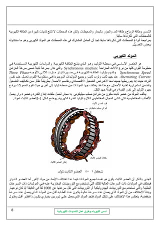 الشمس وطاقة الرياح وطاقة المد والجزر بالبحار والمحيطات  ولكن هذه المحطات  ل تنتج كميات  كبيرة من الطاقة الكهربية 
كالمحطات  التي ذكرناها ستابقا. 
بمراجعة أنواع  المحطات  التي ذكرناها ستابقا تجد أن  العامل المشترك في هذه المحطات  هو المولد الكهربى وهو ما ستنتناوله 
ببعض التفصيل. 
ا لمولد ا لكهربي 
هو العنصر الستاستسي فسي محطسة التوليسد وهسو السذي ينتسج الطاقسة الكهربيسة. والمولسدات  الكهربيسة المسستخدمة فسي 
والتي تدار بسرعة ثةابتة تسمى سترعة السستزامن Synchronous machine منظومة القوى كلها من نوع  اللت  المتزامنة 
Three Phase وتقسسوم بتوليسسد الطاقسسة الكهربيسسة فسسي صسسورة تيسسار مسستردد ثةلثةسسي الوجسسه Synchronous Speed 
عند جهد ثةابت وتردد ثةابت, وجميع المولسسدات  الموجسسودة فسسي منظومسسة القسسوى تعمسسل عنسسد نفسسس Alternating Current 
التردد حيث إنه يتم ربطها جميعا معا لغسسراض التشسسغيل القتصسسادي وتقاستسسم الحمسسال. بطريقسسة تقلسسل مسسن تكسساليف التشسسغيل 
وتضمن استتمرارية تغذية الحمال.. مع هذا فقد يختلف جهد المولدات  من محطة توليد إلى أخرى حيث تقوم المحولت  برفسسع 
جهود التوليد إلى نفس القيمة وهي قيمة جهد النقل. 
يتألف المولد من عضو ثةابت مكون  من شرائح صلب ستيليكوني به مجار لحمل ملفات  إنتاج القدرة وعضو د وار يحمل 
5العضو التابت لمولد. - القطاب المغناطيسية التي تنشئ المجال. المغناطيس اللزم لتوليد القدرة الكهربية. يوضح شكل 1 
الجدير بالذكر أن  العضو الثابت يكون  هو نفسه لجميع المولدات  فيما عدا اختلف البعاد من مولد لخر, أما العضسسو السسدوار 
فيختلف في المولدات  ذات  السرعات  العالية كتلك التي تستخدم مع التوربينسسات  البخاريسسة عنسسه فسسي المولسسدات  ذات  السسسرعات  
البطيئة والتي تستخدم مع التوربينات  الهيدروليكية أو التوربينات  التي تقل سترعتها عن 1000 لفة في الدقيقة أيا كان  نوعهسا. 
وينشأ الختلف من أن  المولد الذي يعمسسل عنسسد ستسسرعة عاليسة يكسسون  عسسدد أقطسسابه أقسسل مسسن المولسسد السسذي يعمسسل عنسسد ستسسرعة 
منخفضة، ينعكس هذا الختلف على شكل المولد فتجد المولد الذي يعمل علسسى تسسوربين بخسساري يكسسون  ذا قطسسر أقسسل وطسسول. 
أسس الكهرباء وطرق عمل التمديدات الكهربائية 
8 
 