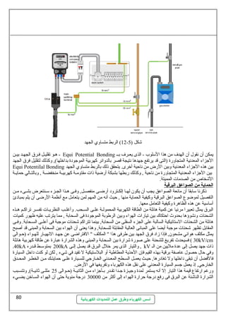 12 ) الربط متساولي الجهد - شكل ( 5 
هـو تقليـل فـرق الجهـد بيـن - Equi Potential Bonding يمكن أن نقول  أن الهدف  من هذا السيلوب - الذى يعـرف  بــ 
الجزاء المعدنية المتجاولرضة (التى قد يرتفع جهدها نتيجة قصر بالدولائر كهربية الموجودة بداخرلها), ولكذلك لتقليل فرق الجهد 
Equi PotentiIal Bonding بين هذه الجزاء المعدنية ولبين الرضض من ناحية أخررى. يتحقق ذلك بالربط متساولي الجهد 
بين الجزاء المعدنية المتجاولرضة من ناحية , ولكذلك رضبطها بشبكة أرضضية ذات مقاولمــة كهربيــة منخفضــة , ولبالتــالي حمايــة 
الشخاص من الصدمات المميتة. 
ا لحماية من ا لصواعق ا لبرقية 
ذكرنا سيابقا أن مانعة الصواعق يجب أن يكون لهــا إلكــترولد أرضضــى منفصــل, ولفــى هــذا الجــزء سيــنتعرض بشــىء مــن 
التفصيل لموضوع الصواعق البرقية ولكيفية الحماية منها , حيث أنه من المهم لمن يتعامل مع أنظمة الرضضى أن يلم بمبادئ 
أسياسيية عن هذه الظاهرة ولكيفية التعامل معها. 
البرق يمثل تعبيرا مرئيا عن كمية هائلة من الطاقة الكهربية المحمولــة علــى الســحب. ولأغلــب النظريــات تفســر تراكــم هــذه 
الشحنات ولنشوؤها بحدولث احتكاك بين تيارضات الهواء ولبين الرطوبة الموجودة فى السحابة , مما يترتب عليه ظهورض كميات 
هائلة من الشحنات السيتاتيكية السالبة على الجزء السفلى من السحابة, بينما تتراكم شحنات موجبة فى أعلــى الســحابة. ولفــى 
المقابل تظهر شحنات موجبة أيضا على المبانى العالية المقابلة للسحابة, ولهذا يعنى أن الهواء بين السحابة ولالمبنى قد أصبح 
يمثل مكثف هواني مشحون, فإذا زاد فرق الجهد بين طرفى هذا " المكثف " الفتراضى عن جهــد النهيــارض للهــواء (حــوالى 
30 ) فسيحدث تفريغ للشحنة على صورضة شرارضة بين السحابة ولالمبنى ولهذه الشرارضة عبارضة عن طاقة كهربية هائلة kV/cm 
.40kA 200 بمتوسيـط قـدرضه kA ولالتيارض الذى يمر خرلل  البرق قد يصل إلـى , kV ذات جهد يصل إلى عدة مليين من الـ 
ولفي حال  حصول  عاصفة برقية بهذه القيم فإن الحذية المطاطية أول البلسيتيكية ل تفيد في شيء , لكن لو كنت داخرل السيارضة 
فالفضل أن تبقى داخرلها ولل تغادرضها, حيـث يعمـل السـطح المعـدني الخـارضجي للسـيارضة علـى حمايتـك مـن الخطـر المحـدق 
الخارضجي, إذ يعمل جسم السيارضة المعدني على نقل هذه الكهرباء ولتفريغها في الرضض. 
ولرضغم ارضتفاع قيمة هذا التيارض إل أنه يستمر لمدة ولجيــزة جــدا تقــدرض بــأجزاء مــن الثانيــة (حــوالى 25 مللــى ثةانيــة), ولتتســبب 
الشرارضة الناشئة عن البرق فى رضفع درضجة حرارضة الهواء إلى أكثر من 30000 درضجة منوية حتى أن الهواء السـاخرن يضـيء 
أسس الكهرباء وطرق عمل التمديدات الكهربائية 
80 
 