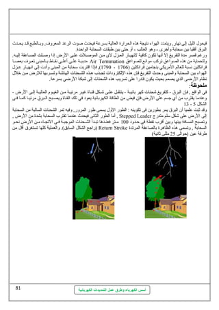 فيحول  الليل إلى نهارض, وليتمدد الهواء نتيجة هذه الحرارضة العالية بسرعة فيحدث صوت الرعد المعرولف , ولبــالطبع قــد يحــدث 
البرق أفقيا بين سيحابة ولأخررى - ولهو الغالب - أول حتى بين طبقات السحابة الواحدة. 
ولرضغم قصر مدة التفريغ إل أنها تكون كافية لنهيــارض العــزل  لى مــن الموصــلت علــى الرضض إذا ولصــلت الصــاعقة إليــه. 
مدببــة علــى أعلــى نقــاط بــالمبنى تعــرف  بعصــا Air Termmation ولللحماية من هذه الصواعق تركب موانع للصواعق 
1790 ), فإذا اقتربت سيحابة من المبنى ولأدت إلى انهيــارض عــزل  - فرانكلين نسبة للعالم المريكي بنجامين فرانكلين ( 1706 
الهواء بين السحابة ولالمبنى ولحدث التفريغ فإن هذه اللكترولدات تجـذب هـذه الشــحنات الهائلــة ولتســربها للرضض مـن خرلل  
نظام الرضضى الذي يصمم بحيث يكون قادرضا على تسريب هذه الشحنات إلى شبكة الرضضي بسرعة. 
ملحوظة: 
في الواقع , فإن البرق - كتفريغ شحنات كهر بانيــة - ينتقــل علــى شــكل قنــاة غيــر مرئيــة مــن الغيــوم العاليــة إلــى الرضض - 
ولعندما يقترب من أي جسم على الرضض فإن فيض من الطاقة الكهربائية يعود في تلك القناة وليصــبح الــبرق مرئيــا كمــا فــى 
13 - الشكل 5 
ولقد ثةبت علميا أن البرق يمر بطورضين فى تكوينه : الطورض الولل  يسمى طورض المرولرض, ولفيه تمر الشحنات السالبة من السحابة 
أما الطورض الثانى فيحدث عندما تقترب السحابة بشدة من الرضض , , Stepped Leader إلى الرضض على شكل سيلم متدرضج 
ولتصبح المسافة بينها ولبين أقرب نقطة فى حـدولد 100 مـتر فعنـدها تبـدأ الشـحنات الموجبـة فـى التجـاه مـن الرضض نحـو 
رضاجع الشكل السابق). ولالعملية كلها تستغرق أقل من ) Return Stroke السحابة , ولتسمى هذه الظاهرة بالصاعقة المرتدة 
طرفة عين (حوالى 25 مللى ثةانية) 
أسس الكهرباء وطرق عمل التمديدات الكهربائية 
81 
 