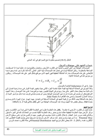 18 ) تصميم منظومة منع الصواعق في أحد المباني - الشكل ( 5 
حساب الجهد على موصلت النزول 
الموصلت الهابطة من أعلى المبنى ولالمتجه إلى إلكترولد التأرضيض سيـتتحمل بـالطبع تيـارضات عاليـة جـدا إذا اصـطدمت 
الصاعقة بالمنظومة , وللكن المشكلة ليست فى تحمل هذه الموصلت لهذا التيارض العالى, لنه كما ذكرنا يمر لمدة ولجيزة جــدا 
فليخشى على هذه الموصلت منه, أما المشكلة الحقيقية فهى الجهد الذى سييرتفع بشكل كبير على هذه الموصلت , وليتكون 
من جزئين كما فى المعادلة التالية: 
الخاصة بالموصل. Inductance هى الـ L حيث 
ولكل الجزئين فى المعادلة السابقة لهما قيمة عالية خراصة الجزء الثانى حيث يتغييــر قيمــة التيــارض فــى مــدة زمنيــة تصــل إلــى 
نانو-ثةانية مما يجعل معدل  التغير عالى جدا, وليؤدى فى النهاية لظهــورض جهــد مرتفــع جــدا علــى هــذا الموصــل. ولهــذا الجهــد 
المرتفع يمكن أن يتسبب فى حدولث شرارضة بين الموصـل الهـابط ولبيـن أى جسـم معـدنى قريـب منـه مثـل مواسيـير الميـاه أول 
.Side Flash بوابات المنازل  الحديدية, ولتسمى هذه الظاهرة بالـ 
وللحل هذه المشكلة يجب التأكد من أن قيمة الجهد فى المعادلـة السـابقة لـن تتجــاولز جهــد انهيــارض عـزل  الهـواء الــذى يســاولي 
المكافئة. ( L 30 . وليمكن خرفض هذا الجهد بزيادة عدد الموصلت الهابطة من أعلى (فتقل بالتالى قيمة الـ kV/cm 
توزيع ا لجهد 
فإن هذه المقاولمة نظريا هى المقاولمة الكليــة الــتى تبــدأ مــن اللكــترولد حــتى RE عندما نقول  أن إلكترولد الرضضى له مقاولمة 
مركز الرضض حيث المقاولمة الحقيقية هناك تساولى صفر, ولهذه المقاولمة الكلية تحسب من المعادلت كما فى الجزء السابق, 
خرلل  إلكــترولد فــإنه سييتســبب فـى ظهــورض جهــد تراكمــى متزايــد علــى سيــطح الرضض IF ولبالتــالى فعنـد مــرولرض تيــارض العطـل 
بدءا من جهد يساولى صفر عنــد مركــز الرضض ثةــم يتزايــد تــدرضيجيا حــتى يصــل للقيمـة العظمــى عنــد Potential Rise 
فى حالة إلكترولد نصف كرولى. Potential Distribution 19 يعطى شكل توزيع الجهد - اللكترولد نفسه. ولالشكل 5 
أسس الكهرباء وطرق عمل التمديدات الكهربائية 
85 
 