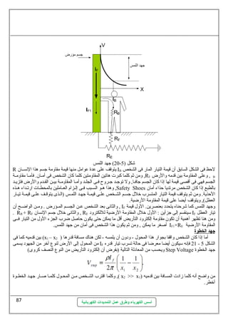 20 ) جهد اللمس - شكل ( 5 
R يتوقف على عدة عوامل منها قيمة مقاولمة جسم هذا النســان IB لحظ فى الشكل السابق أن قيمة التيارض المارض فى الشخص 
ولمن ثةم كلما كبرت هاتين المقاولمتين كلما كان الشخص فى أمــان. فأمــا مقاولمــة ,RF ولعلى المقاولمة بين قدمه ولالرضض , B 
الجسم فهي فى أقصى قيمة لها إذا كان الجسم جافــا, ولل توجــد جــرولح فــى الجلــد ولأمــا المقاولمــة بيــن القــدم ولالرضض فتزيــد 
ولهذا هــو الســبب فــى إلــزام العــاملين بالمحطــات ارضتــداء هــذه ,Safety Shoes بالطبع إذا كان الشخص مرتديا حذاء أمان 
الحذية. ولمن ثةم يتوقف قيمة التيارض المتسرب خرلل  جسـم الشـخص علـى قيمـة جهـد اللمـس (الـذى يتوقـف علـى قيمـة تيـارض 
العطل), وليتوقف أيضا على قيمة المقاولمة الرضضية. 
ولالثانى بعد الشخص عــن الجســم المــؤرضض . ولمــن الواضــح أن , IF ولجهد اللمس كما شرحناه يتحدد بعنصرين. الولل  قيمة 
. RB + RF ولالثانى خرلل  جسم النسان , RE سيينقسم إلى جزأين : الولل  خرلل  المقاولمة الرضضية لللكترولد IF تيارض العطل 
ولمن هنا تظهر أهمية أن تكون مقاولمة إلكترولد التأرضيض أقل ما يمكن حتى يكون حاصل ضرب الجزء الولل  من التيارض فــى 
أصغر ما يمكن , ولمن ثةم يكون هذا الشخص فى أمان من جهد اللمس. IF1×RE المقاولمة الرضضية 
جهد ا لخطوة 
بين قدميه كما فى (x1 – x أما إذا كان الشخص ولاقفا بجوارض هذا المحول  - ولدولن أن يلمسه - لكن هناك مسافة قدرضها ( 2 
من المحول  إلى الرضض لنوع آخرر من الجهود يسمى IF 21 فإنه سييكون أيضا معرضا فى حالة تسرب تيارض قدرضه - الشكل 5 
وليحسب من المعادلة التالية (بفرض أن إلكترولد التأرضيض من النوع النصف كرولى) Step Voltage جهد الخطوة 
ولكلما اقترب الشـخص مـن المحـول  كلمـا صـارض جهـد الخطـوة ,( x2 >> x من ولاضح أنه كلما زادت المسافة بين قدميه ( 1 
أخرطر. 
أسس الكهرباء وطرق عمل التمديدات الكهربائية 
87 
 