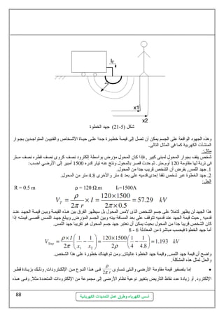 21 ) جهد الخطوة - شكل ( 5 
ولهذه الجهود الواقعة على الجسم يمكن أن تصل إلى قيمــة خرطيــرة جــدا علـى حيـاة الشــخاص ولالفنييـن المتواجــدين بجـوارض 
المنشآت الكهربية كما فى المثال  التالى. 
مثال : 
شخص يقف بجوارض المحول  لمبنى كبير , فإذا كان المحول  مؤرضض بواسيطة إلكترولد نصف كرولى نصف قطره نصف مــتر 
فى تربة لها مقاولمة 120 أولم.متر. ثةم حدث قصر بالمحول  ولنتج عنه تيارض قدرضه 1500 أمبير إلى الرضضي احسب: 
1. جهد اللمس, بفرض أن الشخص قريب جدا من المحول . 
2. جهد الخطوة عبر شخص تقفا إحدى قدميه على بعد 4 متر ولالخررى 4.8 متر من المحول . 
الحل: 
R = 0.5 m ρ = 120 Ω.m IF=1500A 
هذا الجهد لن يظهر كامل على جسم الشخص الذى لمس المحول  بل سييظهر الفرق بين هـذه القيمـة ولبيـن قيمـة الجهـد عنـد 
قدميه , حيث قيمة الجهد عند قدميه تتوقف على بعد المسافة بينه ولبين الجسم المؤرضض, وليبلغ جهــد اللمــس أقصــى قيمتــه إذا 
كان الشخص قريبا جدا من المحول  بحيث يمكن أن نعتبر جهد جسم المحول  هو تقريبا جهد اللمس. 
8 - أما جهد الخطوة فيحسب مباشرة من المعادلة 6 
ولاضح أن قيمة جهد اللمس, ولقيمة جهد الخطوة عاليتان, ولمن ثةم فهناك خرطورضة على هذا الشخص. 
ولالحل لمثل هذه المشكلة. 
r 
2 r إما بتصفير قيمة مقاولمة الرضضي ولالــتى تســاولى · 
فــى هــذا النــوع مــن اللكــترولدات, ولذلــك بزيــادة قطــر p 
اللكترولد, أول زيادة عدد نقاط التأرضيض بتغيير نوعية نظام الرضضى إلى مجموعة من اللكترولدات المتعددة مثل, ولفــى هــذه 
أسس الكهرباء وطرق عمل التمديدات الكهربائية 
88 
 