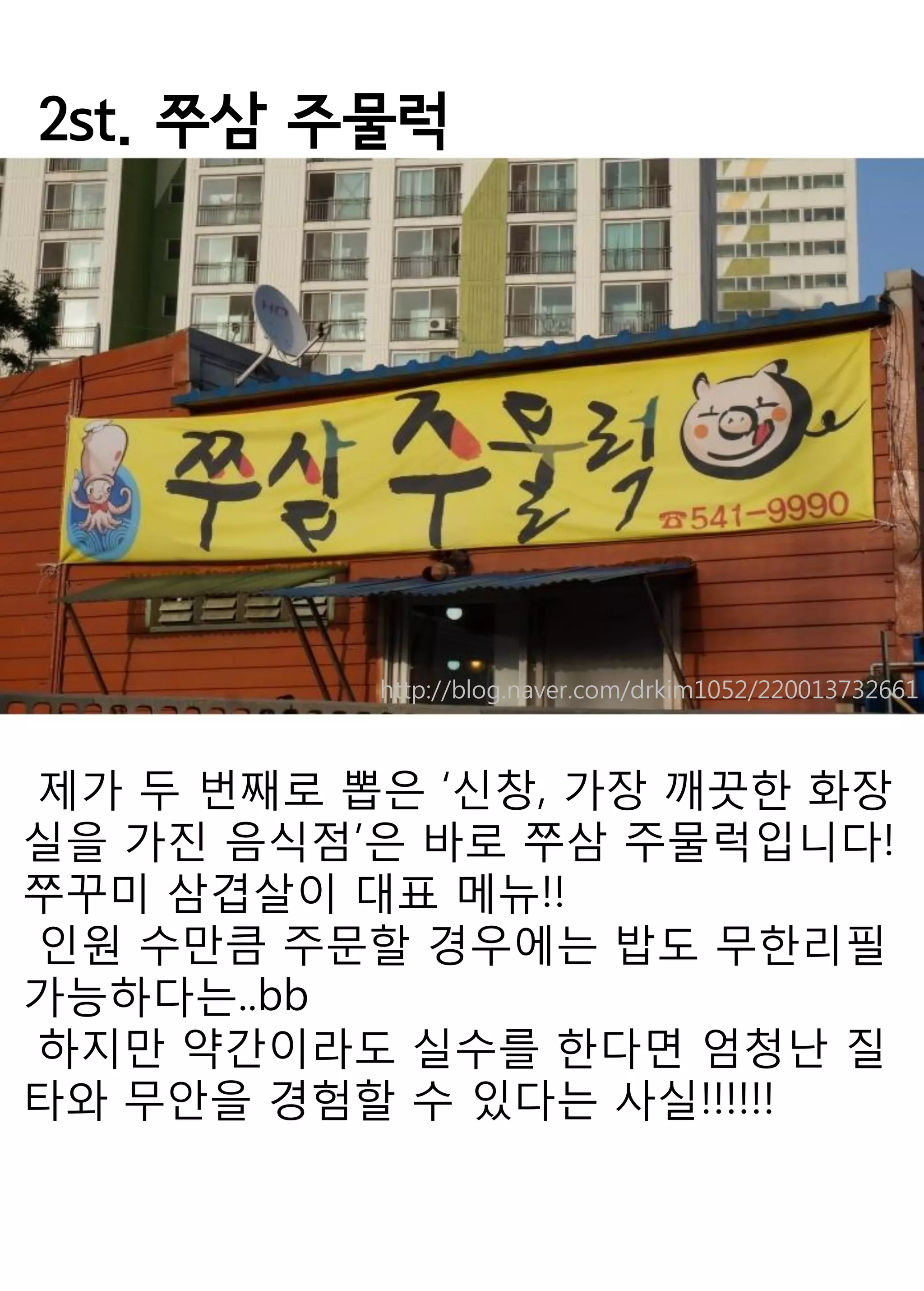 2st. 쭈삼 주물럭 
제가 두 번째로 뽑은 ‘신창, 가장 깨끗한 화장실을 가진 음식점’은 바로 쭈삼 주물럭입니다! 
쭈꾸미 삼겹살이 대표 메뉴!! 
인원 수만큼 주문할 경우에는 밥도 무한리필 가능하다는..bb 
하지만 약간이라도 실수를 한다면 엄청난 질타와 무안을 경험할 수 있다는 사실!!!!!! 
http://blog.naver.com/drkim1052/220013732661  