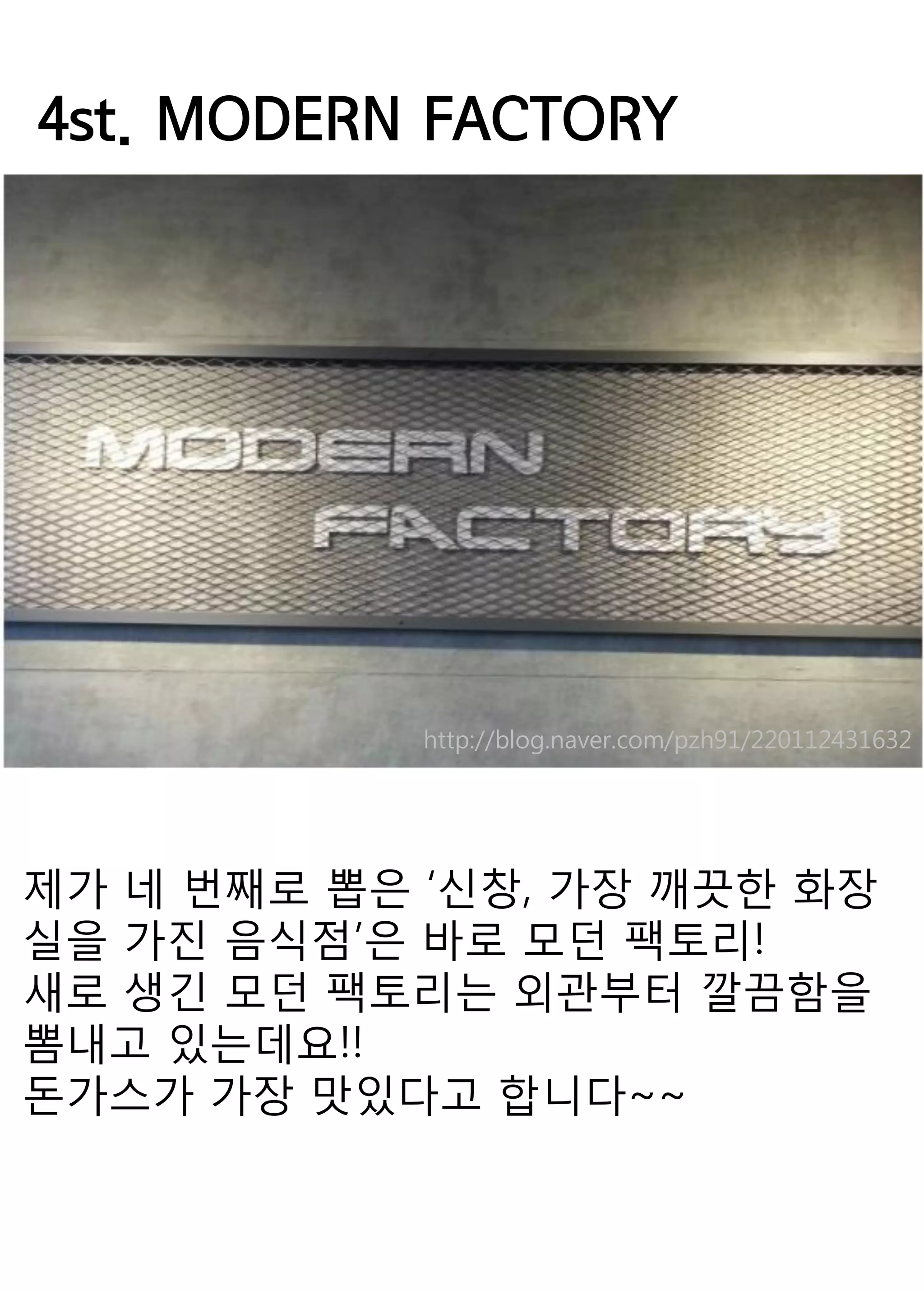 4st. MODERN FACTORY 
제가 네 번째로 뽑은 ‘신창, 가장 깨끗한 화장실을 가진 음식점’은 바로 모던 팩토리! 
새로 생긴 모던 팩토리는 외관부터 깔끔함을 뽐내고 있는데요!! 
돈가스가 가장 맛있다고 합니다~~ 
http://blog.naver.com/pzh91/220112431632 
 