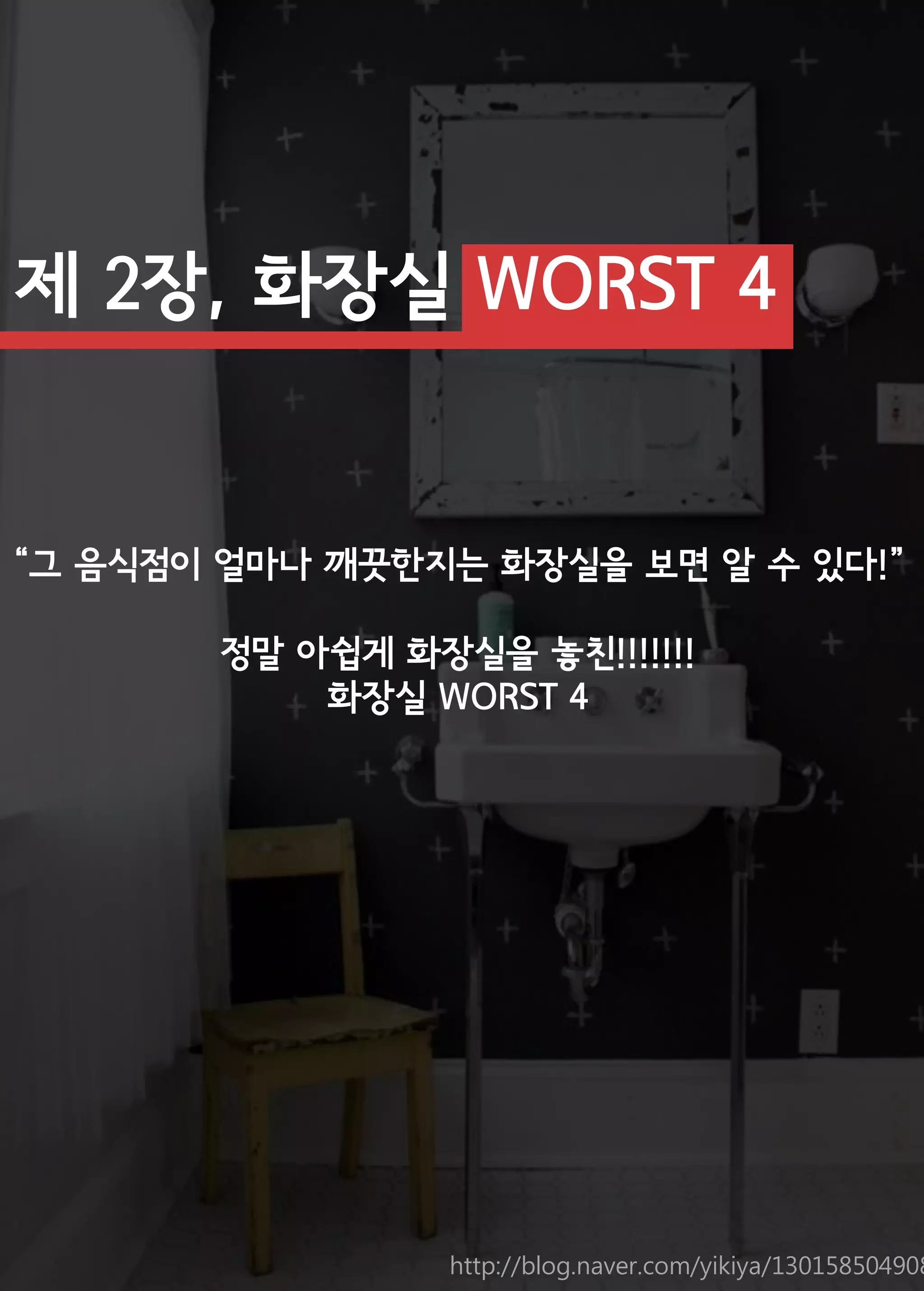 제 2장, 화장실 WORST 4 
“그 음식점이 얼마나 깨끗한지는 화장실을 보면 알 수 있다!” 
정말 아쉽게 화장실을 놓친!!!!!!! 
화장실 WORST 4 
http://blog.naver.com/yikiya/130158504908  