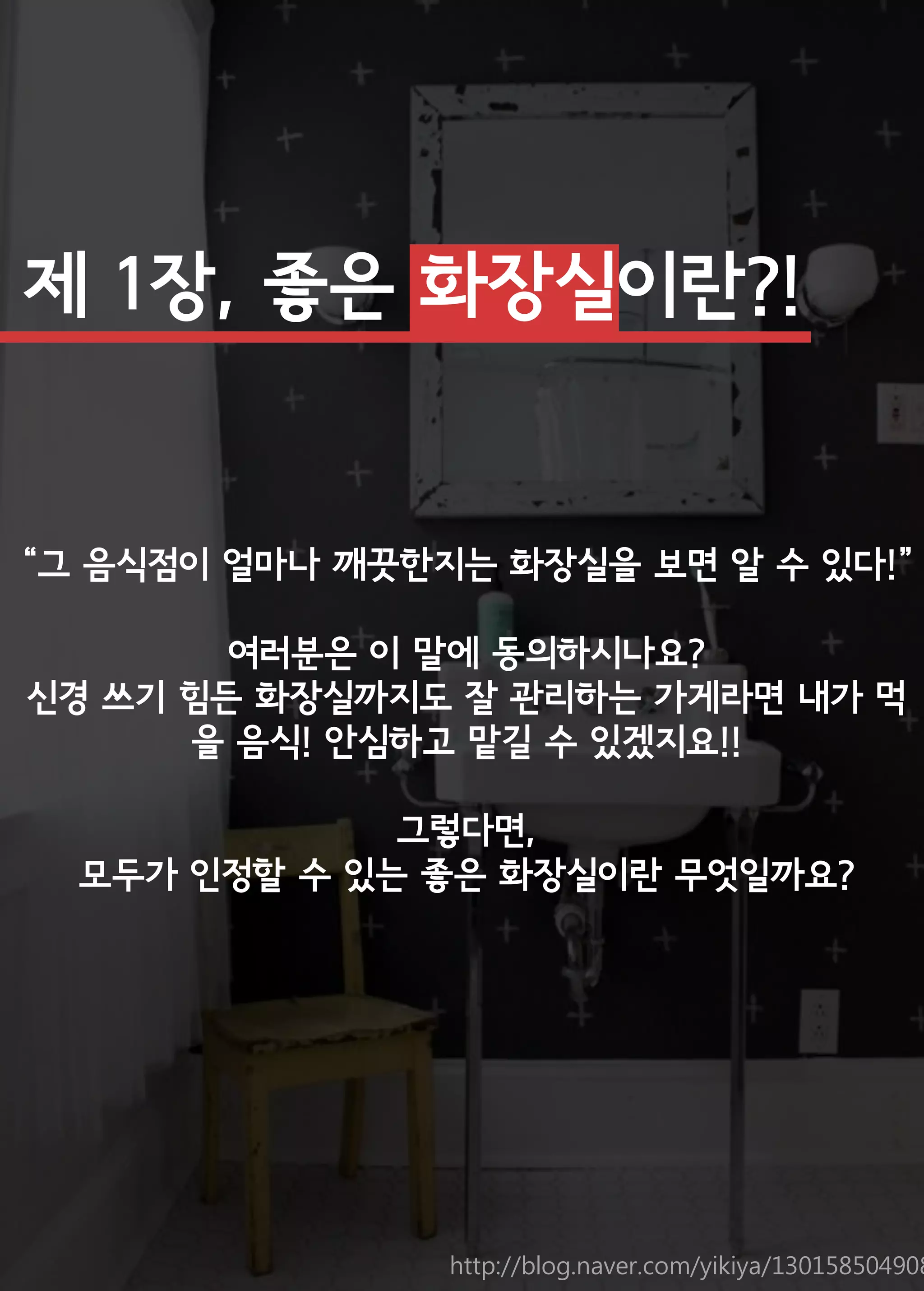 제 1장, 좋은 화장실이란?! 
“그 음식점이 얼마나 깨끗한지는 화장실을 보면 알 수 있다!” 
여러분은 이 말에 동의하시나요? 
신경 쓰기 힘든 화장실까지도 잘 관리하는 가게라면 내가 먹을 음식! 안심하고 맡길 수 있겠지요!! 
그렇다면, 
모두가 인정할 수 있는 좋은 화장실이란 무엇일까요? 
http://blog.naver.com/yikiya/130158504908  