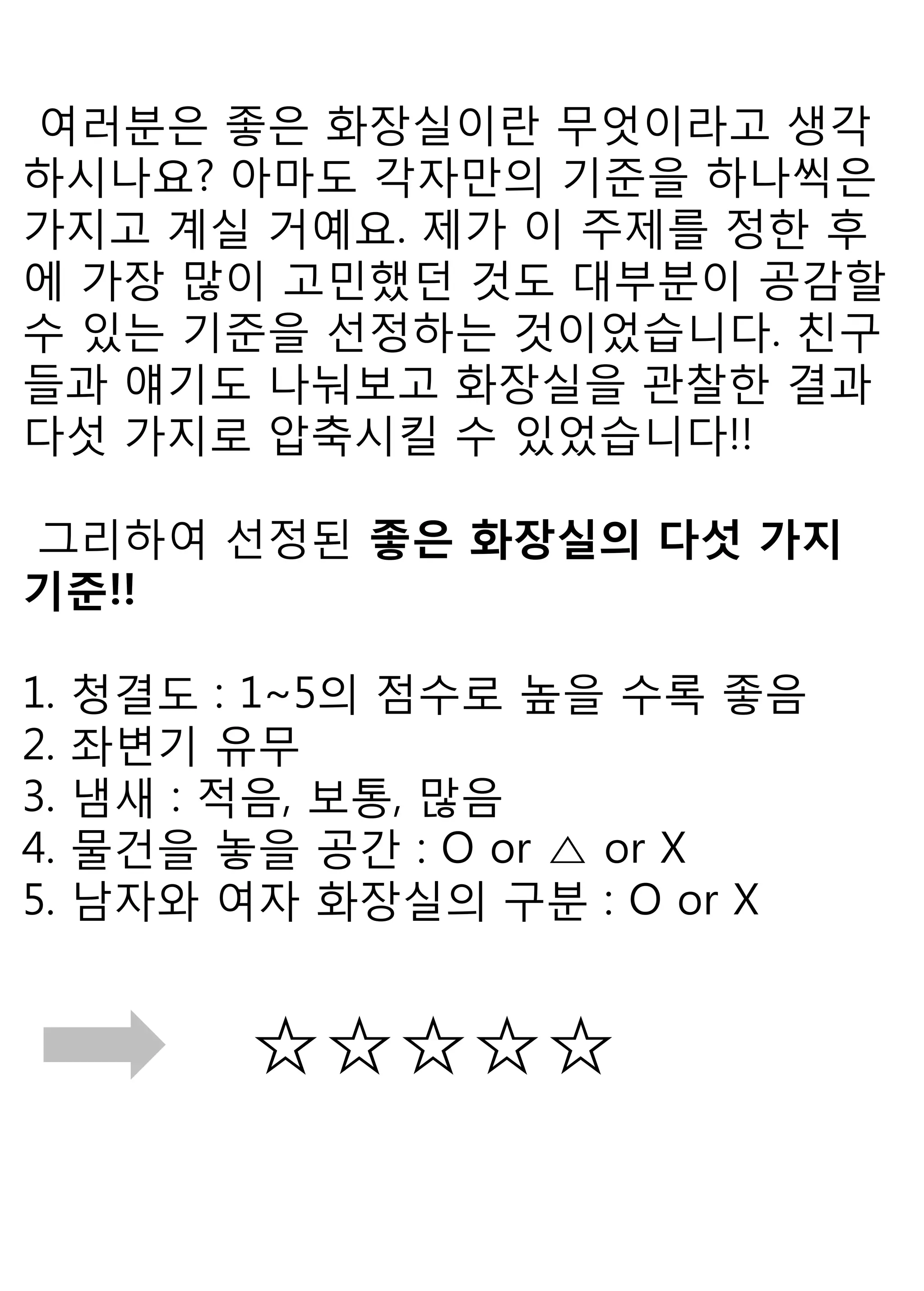 여러분은 좋은 화장실이란 무엇이라고 생각하시나요? 아마도 각자만의 기준을 하나씩은 가지고 계실 거예요. 제가 이 주제를 정한 후에 가장 많이 고민했던 것도 대부분이 공감할 수 있는 기준을 선정하는 것이었습니다. 친구들과 얘기도 나눠보고 화장실을 관찰한 결과 다섯 가지로 압축시킬 수 있었습니다!! 
그리하여 선정된 좋은 화장실의 다섯 가지 기준!! 
1. 청결도 : 1~5의 점수로 높을 수록 좋음 
2. 좌변기 유무 
3. 냄새 : 적음, 보통, 많음 
4. 물건을 놓을 공간 : O or △ or X 
5. 남자와 여자 화장실의 구분 : O or X 
☆☆☆☆☆ 
 