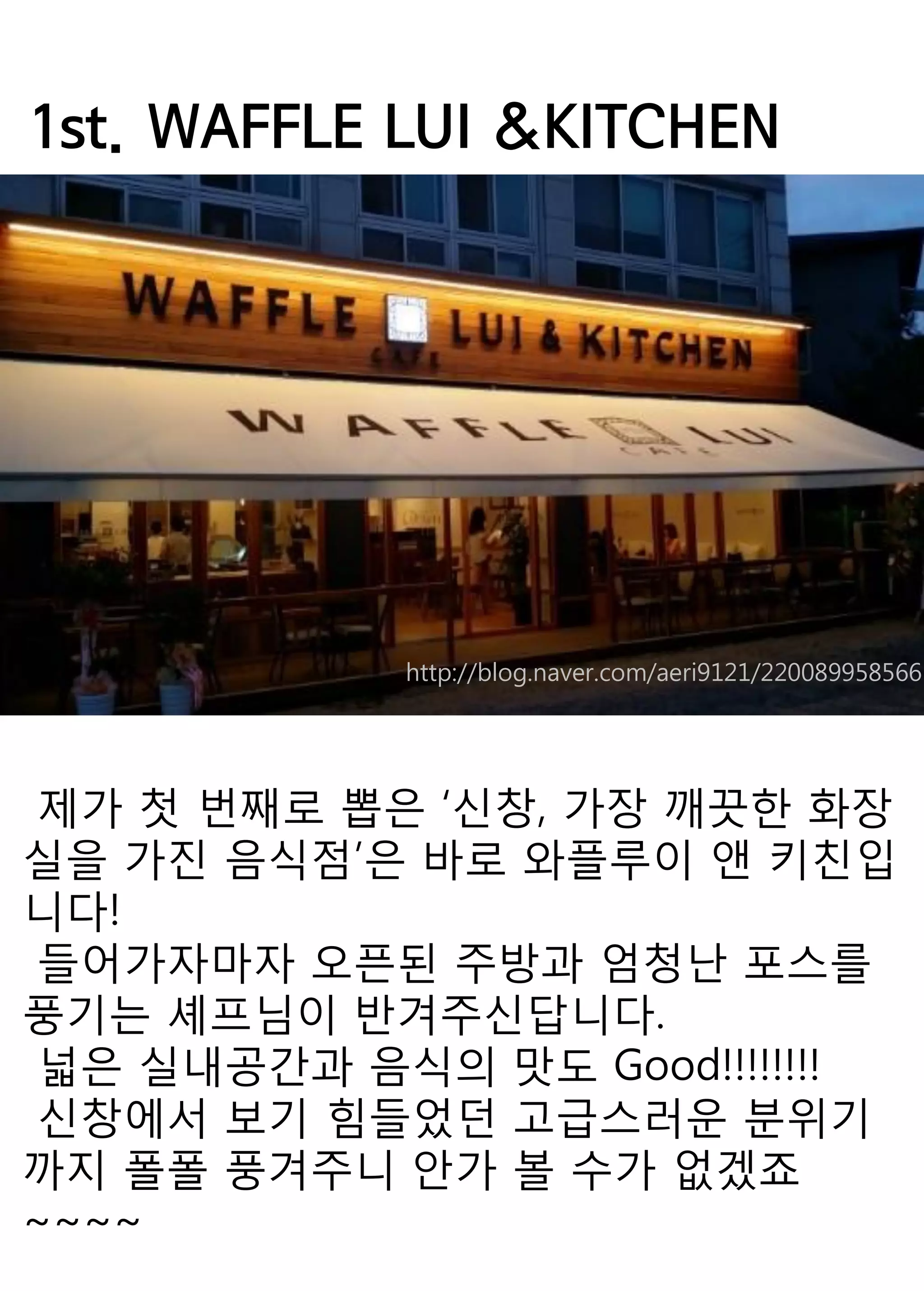 1st. WAFFLE LUI &KITCHEN 
제가 첫 번째로 뽑은 ‘신창, 가장 깨끗한 화장실을 가진 음식점’은 바로 와플루이 앤 키친입니다! 
들어가자마자 오픈된 주방과 엄청난 포스를 풍기는 셰프님이 반겨주신답니다. 
넓은 실내공간과 음식의 맛도 Good!!!!!!!! 
신창에서 보기 힘들었던 고급스러운 분위기까지 폴폴 풍겨주니 안가 볼 수가 없겠죠~~~~ 
http://blog.naver.com/aeri9121/220089958566  