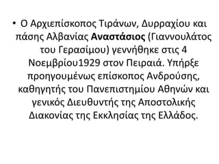 • Ο Αρχιεπίσκοπος Τιράνων, Δυρραχίου και 
πάσης Αλβανίας Αναστάσιος (Γιαννουλάτος 
του Γερασίμου) γεννήθηκε στις 4 
Νοεμβρίου1929 στον Πειραιά. Υπήρξε 
προηγουμένως επίσκοπος Ανδρούσης, 
καθηγητής του Πανεπιστημίου Αθηνών και 
γενικός Διευθυντής της Αποστολικής 
Διακονίας της Εκκλησίας της Ελλάδος. 
 