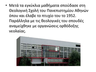 • Μετά τα εγκύκλια μαθήματα σπούδασε στη 
Θεολογική Σχολή του Πανεπιστημίου Αθηνών 
όπου και έλαβε το πτυχίο του το 1952. 
Παράλληλα με τις θεολογικές του σπουδές 
αναμείχθηκε με οργανώσεις ορθόδοξης 
νεολαίας. 
 