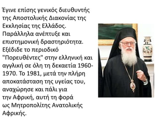 Έγινε επίσης γενικός διευθυντής 
της Αποστολικής Διακονίας της 
Εκκλησίας της Ελλάδος. 
Παράλληλα ανέπτυξε και 
επιστημονική δραστηριότητα. 
Εξέδιδε το περιοδικό 
"Πορευθέντες" στην ελληνική και 
αγγλική σε όλη τη δεκαετία 1960- 
1970. Το 1981, μετά την πλήρη 
αποκατάσταση της υγείας του, 
αναχώρησε και πάλι για 
την Αφρική, αυτή τη φορά 
ως Μητροπολίτης Ανατολικής 
Αφρικής. 
 