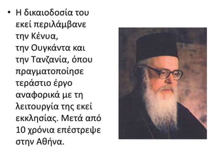 • Η δικαιοδοσία του 
εκεί περιλάμβανε 
την Κένυα, 
την Ουγκάντα και 
την Τανζανία, όπου 
πραγματοποίησε 
τεράστιο έργο 
αναφορικά με τη 
λειτουργία της εκεί 
εκκλησίας. Μετά από 
10 χρόνια επέστρεψε 
στην Αθήνα. 
 