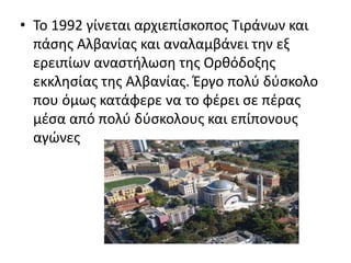 • To 1992 γίνεται αρχιεπίσκοπος Τιράνων και 
πάσης Αλβανίας και αναλαμβάνει την εξ 
ερειπίων αναστήλωση της Ορθόδοξης 
εκκλησίας της Αλβανίας. Έργο πολύ δύσκολο 
που όμως κατάφερε να το φέρει σε πέρας 
μέσα από πολύ δύσκολους και επίπονους 
αγώνες 
 