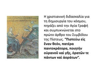 Η χριστιανική διδασκαλία για 
τη δημιουργία του κόσμου, 
πηγάζει από την Αγία Γραφή 
και συμπυκνώνεται στο 
πρώτο άρθρο του Συμβόλου 
της Πίστεως. “Πιστεύω εἰς 
ἕναν θεόν, πατέρα 
παντοκράτορα, ποιητὴν 
οὐρανοῦ καὶ γῆς, ὁρατῶν τε 
πάντων καὶ ἀοράτων”. 
 