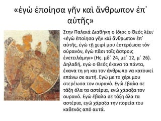 «ἐγὼ ἐποίησα γῆν καὶ ἄνθρωπον ἐπ᾿ 
αὐτῆς» 
Στην Παλαιά Διαθήκη ο ίδιος ο Θεός λέει· 
«ἐγὼ ἐποίησα γῆν καὶ ἄνθρωπον ἐπ᾿ 
αὐτῆς, ἐγὼ τῇ χειρί μου ἐστερέωσα τὸν 
οὐρανόν, ἐγὼ πᾶσι τοῖς ἄστροις 
ἐνετειλάμην» (Ης. μδ΄ 24, με΄ 12, μ΄ 26). 
Δηλαδή, εγώ ο Θεός έκανα τα πάντα, 
έκανα τη γη και τον άνθρωπο να κατοικεί 
επάνω σε αυτή. Εγώ με το χέρι μου 
στερέωσα τον ουρανό. Εγώ έβαλα σε 
τάξη όλα τα αστέρια, εγώ χάραξα τον 
ουρανό. Εγώ έβαλα σε τάξη όλα τα 
αστέρια, εγώ χάραξα την πορεία του 
καθενός από αυτά. 
 