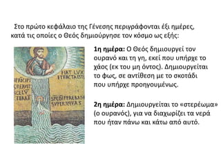 Στο πρώτο κεφάλαιο της Γένεσης περιγράφονται έξι ημέρες, 
κατά τις οποίες ο Θεός δημιούργησε τον κόσμο ως εξής: 
1η ημέρα: Ο Θεός δημιουργεί τον 
ουρανό και τη γη, εκεί που υπήρχε το 
χάος (εκ του μη όντος). Δημιουργείται 
το φως, σε αντίθεση με το σκοτάδι 
που υπήρχε προηγουμένως. 
2η ημέρα: Δημιουργείται το «στερέωμα» 
(ο ουρανός), για να διαχωρίζει τα νερά 
που ήταν πάνω και κάτω από αυτό. 
 