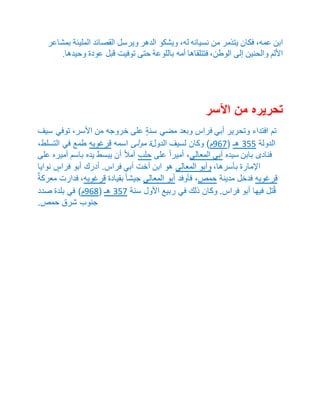 ابن عمه، فكان يتذمر من نسيانه له، ويشكو الدهر ويرسل القصائد المليئة بمشاعر 
الألم والحنين إلى الوطن، فتتلقاها أمه باللوعة حتى توفيت قبل عودة وحيدها. 
تحريره من الآسر 
تم افتداء وتحرير أبي فراس وبعد مضي سنةٍ على خروجه من الأسر، توفي سيف 
الدولة 055 هـ ) 863 م( وكان لسيف الدولة مولى اسمه قرغويه طمع في التسلط، 
فنادى بابن سيده أبي المعالي، أميراً على حلب آملاً أن يبسط يده باسم أميره على 
الإمارة بأسرها، وأبو المعالي هو ابن أخت أبي فراس. أدرك أبو فراسٍ نوايا 
قرغويه فدخل مدينة حمص، فأوفد أبو المعالي جيشا بقيادة قرغويه، فدارت معركةٌ 
قُتل فيها أبو فراس. وكان ذلك في ربيع الأول سنة 053 هـ ) 869 م( في بلدة صدد 
جنوب شرق حمص. 
