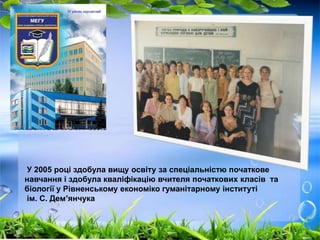 У 2005 році здобула вищу освіту за спеціальністю початкове 
навчання і здобула кваліфікацію вчителя початкових класів та 
біології у Рівненському економіко гуманітарному інституті 
ім. С. Дем’янчука 
 