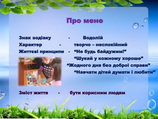 Про мене 
Знак зодіаку - Водолій 
Характер - творчо – неспокійний 
Життєві принципи - “Не будь байдужим!” 
“Шукай у кожному хороше” 
“Жодного дня без доброї справи” 
“Навчати дітей думати і любити” 
Зміст життя - бути корисним людям 
 