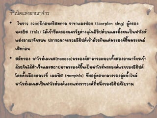 กำเนิดแห่งอำณำจักร 
• ในราว 3200ปีก่อนคริสตกาล ราชาแมงป่อง (Scorpion king) ผู้ครอง 
นครธีส (This) ได้เข้ายึดครองนครรัฐต่างๆในอียิปต์บนและตั้งตนเป็นฟาโรห์ 
แห่งอาณาจักรบน ปรารถนาจะรวมอียิปต์เข้าด้วยกันแต่พระองค์สิ้นพระชนม์ 
เสียก่อน 
• สมัยของ ฟาโรห์เมเนส(Menese)พระองค์สามารถผนวกทั้งสองอาณาจักรเข้า 
ด้วยกันได้ส้าเร็จและสถาปนาพระองค์ขึ้นเป็นฟาโรห์พระองค์แรกของอียิปต์ 
โดยตั้งเมืองหลวงที่ เมมฟิส (Memphis) ซึ่งอยู่ตอนกลางของลุ่มน้้าไนล์ 
ฟาโรห์เมเนสเป็นฟาโรห์องค์แรกแห่งราชวงศ์ที่หนึ่งของอียิปต์โบราณ 
 