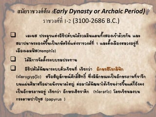 สมัยราชวงศ์ต้น (Early Dynasty or Archaic Period) 
ราชวงศ์ที่ 1-2 (3100-2686 B.C.) 
 
เมเนส ประมุขแห่งอียิปต์บนได้รวมดินแดนทั้งสองเข้าด้วยกัน และ 
สถาปนาพระองค์ขึ้นเป็นกษัตริย์แห่งราชวงศ์ที่ 1 และตั้งเมืองหลวงอยู่ที่ 
เมืองเมมฟิส(Memphis) 
 
ได้มีการจัดตั้งระบบชลประทาน 
 
อียิปต์ได้พัฒนาระบบตัวเขียนที่ เรียกว่า อักษรฮีโรกลิฟิก 
(Hieroglypjic) หรือสัญลักษณ์ศักดิ์สิทธิ์ ซึ่งมีลักษณะเป็นอักษรภาพที่จารึก 
บนแผ่นศิลาหรือฝาผนังขนาดใหญ่ ต่อมาได้พัฒนาให้เขียนง่ายขึ้นแต่ก็ยังคง 
เป็นอักษรภาพอยู่ เรียกว่า อักษรเฮียราติก (hieratic) โดยเขียนลงบน 
กระดาษปาปิรุส (papyrus ) 
 