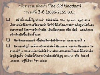 สมัยราชอาณาจักรเก่า (The Old Kingdom) 
ราชวงศ์ที่ 3-6 (2686-2155 B.C.) 
 
สมัยนี้บางครั้งก็ถูกเรียกว่า สมัยพีระมิด (The Pyramid Age) ความ 
เชื่อว่าฟาโรห์คือเทวะหรือพระเจ้า จึงท้าให้เกิดวัฒนธรรมการเชิดชูฟาโรห์และ 
พระราชวงศ์ โดยการสร้างพีระมิด เพื่อเก็บพระศพ หรือ มัมมี่ และเกิดการ 
สร้างพีระมิดขึ้นเป็นครั้งแรก 
 
พีระมิดแห่งแรกสร้างขึ้นในสมัยกษัตริย์โจเซอร์แห่งราชวงศ์ที่ 3 
 
มีความเจริญก้าวหน้าทางวิทยาศาสตร์ ศิลปกรรม และสถาปัตยกรรม ใน 
ราชวงศ์ที่ 4 ประจวบกับกษัตริย์มีอ้านาจในการปกครองเป็นผลให้เกิดพีระมิด 
ใหญ่ที่สุดขึ้น พีระมิดนี้เป็นของพีระมิดกษัตริย์คูฟุ (Khufu) หรือ คีออปส์ 
(Cheops) อยู่ที่เมือง กีซา (Giza) 
 
