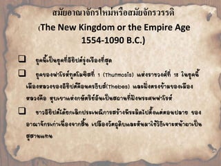 สมัยอาณาจักรใหม่หรือสมัยจักรวรรดิ 
(The New Kingdom or the Empire Age 
1554-1090 B.C.) 
 
ยุคนี้เป็นยุคที่อียิปต์รุ่งเรืองที่สุด 
 
ยุคของฟาโรห์ทุตโมซิสที่ 1 (Thutmosis) แห่งราชวงศ์ที่ 18 ในยุคนี้ 
เมืองหลวงของอียิปต์คือนครธีบส์(Thebes) และฝั่งตรงข้ามของเมือง 
หลวงคือ หุบเขาแห่งกษัตริย์อันเป็นสถานที่ฝังพระศพฟาโรห์ 
 
ชาวอียิปต์ได้ยกเลิกประเพณีการสร้างพีระมิดไปตั้งแต่ตอนปลาย ของ 
อาณาจักรเก่าเนื่องจากสิ้น เปลืองวัตถุดิบและหันมาใช้วิธีเจาะหน้าผาเป็น 
สุสานแทน 
 