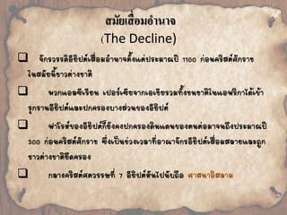 สมัยเสื่อมอานาจ 
(The Decline) 
 
จักรวรรดิอียิปต์เสื่อมอ้านาจตั้งแต่ประมาณปี 1100 ก่อนคริสต์ศักราช 
ในสมัยนี้ชาวต่างชาติ 
 
พวกแอลซีเรียน เปอร์เซียจากเอเชียรวมทั้งชนชาติในแอฟริกาได้เข้า 
รุกรานอียิปต์และปกครองบางส่วนของอียิปต์ 
 
ฟาโรห์ของอียิปต์ก็ยังคงปกครองดินแดนของตนต่อมาจนถึงประมาณปี 
300 ก่อนคริสต์ศักราช ซึ่งเป็นช่วงเวลาที่อาณาจักรอียิปต์เสื่อมสลายและถูก 
ชาวต่างชาติยึดครอง 
 
กลางคริสต์ศตวรรษที่ 7 อียิปต์หันไปนับถือ ศาสนาอิสลาม 
 