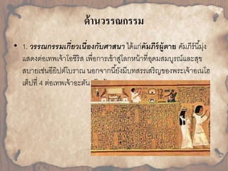 ด้านวรรณกรรม 
• 1. วรรณกรรมเกี่ยวเนื่องกับศาสนา ได้แก่คัมภีร์ผู้ตาย คมัภีร์นีมุ้่ง 
แสดงต่อเทพเจ้ำโอซิริส เพื่อกำรเข้ำสู่โลกหน้ำที่อุดมสมบูรณ์และสุข 
สบำยเช่นอียิปต์โบรำณ นอกจำกนียั้งมีบทสรรเสริญของพระเจ้ำอเนโฮ 
เต็ปที่ 4 ต่อเทพเจ้ำอะตัน เป็นต้น 
 