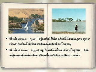 • อียิปต์บน(Upper Egypt) อยู่ทางทิศใต้บริเวณที่แม่น้้าไหลผ่านภูเขา หุบเขา 
เนินเขาที่แห้งแล้งมีเนินทรายสีแดงและสีเหลืองเป็นตอนๆ 
• อียิปต์ล่าง (Lower Egypt) อยู่บริเวณที่แม่น้้าแตกสาขาเป็นรูปพัด ไหล 
ลงสู่ทะเลเมดิเตอร์เรเนียน บริเวณนี้ชาวกรีกโบราณเรียกว่า เดลต้า 
 