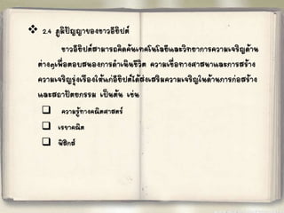 
2.4 ภูมิปัญญาของชาวอียิปต์ 
ชาวอียิปต์สามารถคิดค้นเทคโนโลยีและวิทยาการความเจริญด้าน 
ต่างๆเพื่อตอบสนองการด้าเนินชีวิต ความเชื่อทางศาสนาและการสร้าง 
ความเจริญรุ่งเรืองให้แก่อียิปต์ได้ส่งเสริมความเจริญในด้านการก่อสร้าง 
และสถาปัตยกรรม เป็นต้น เช่น 
 
ความร้ทู างคณิตศาสตร์ 
 
เรขาคณิต 
 
ฟิสิกส์ 
 