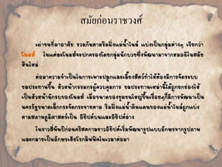สมัยก่อนราชวงศ์ 
เผ่าชนที่มาอาศัย รวมกันตามริมฝั่งแม่น้้าไนล์ แบ่งเป็นกลุ่มต่างๆ เรียกว่า 
โนมส์ ในแต่ละโนมส์จะปกครองโดยกลุ่มนักบวชซึ่งพัฒนามาจากหมอผีในสมัย 
หินใหม่ 
ต่อมาความจ้าเป็นในการเพาะปลูกและเลี้ยงสัตว์ท้าให้ต้องมีการจัดระบบ 
ชลประทานขึ้น หัวหน้ากรรมกรผู้ควบคุมการ ชลประทานเหล่านี้ได้ถูกยกย่องให้ 
เป็นหัวหน้านักรบของโนมส์ เมื่อขนาดของชุมชนใหญ่ขึ้นเรื่อยๆก็มีการพัฒนาเป็น 
นครรัฐขนาดเล็กกระจัดกระจายตาม ริมฝั่งแม่น้้าดินแดนของแม่น้้าไนล์ถูกแบ่ง 
ตามสภาพภูมิศาสตร์เป็น อียิปต์บนและอียิปต์ล่าง 
ในราวสี่พันปีก่อนคริสตกาลชาวอียิปต์เริ่มพัฒนารูปแบบอักษรจากรูปภาพ 
และกลายเป็นอักษรเฮียโรกลิฟฟิคในเวลาต่อมา 
 
