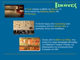 Η Τορά περιέχει τα βιβλία του Μωυσή, τα 
πέντε πρώτα της Εβραϊκής Βίβλου. Βλ. 
Πεντάτευχος 
Το δυτικό τείχος στην Ιερουσαλήμ είναι 
ότι απέμεινε από τον Δεύτερο Ναό, ο 
ιερότερος τόπος στον Ιουδαϊσμό. 
Σκηνές από το βιβλίο της Εσθήρ, που 
ανήκει στο τμήμα Αγιόγραφα (Κετουβίμ) 
των Εβραϊκών Γραφών (Τανάκ), της 
διακόσμησης της συναγωγής Dura 
Europose του 244. 
