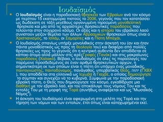 Ιουδαϊσμός  Ο Ιουδαϊσμός είναι η παραδοσιακή θρησκεία των Εβραίων ανά τον κόσμο 
με περίπου 15 εκατομμύρια πιστούς το 2006, γεγονός που τον κατατάσσει 
ως δωδέκατη σε τάξη μεγέθους οργανωμένη τηρούμενη μονοθεϊστική 
θρησκεία και μία από τις αρχαιότερες θρησκευτικές παραδόσεις που 
τελούνται στον σύγχρονο κόσμο. Οι αξίες και η ιστορία του εβραϊκού λαού 
συνιστούν μείζον θεμέλιο των άλλων Αβρααμικών θρησκειών όπως είναι ο 
Χριστιανισμός, το Ισλάμ, οι Σαμαρίτες και η Πίστη Μπαχάι. 
 Ο Ιουδαϊσμός σπανίως υπήρξε μονολιθικός στην άσκησή του (αν και ήταν 
πάντα μονοθεϊστικός ως προς τη θεολογία του) και διαφέρει από πολλές 
θρησκείες ως προς το γεγονός ότι η κεντρική αυθεντία δεν αποδίδεται σε 
κάποιο άτομο αλλά μάλλον στις ιερέςΓραφές (Τανάκ) και στις μακραίωνες 
παραδόσεις (Χαλακά). Βέβαια, ο Ιουδαϊσμός σε όλες τις παραλλαγές του 
παρέμεινε προσδεδεμένος σε έναν αριθμό θρησκευτικών αρχών, η 
σημαντικότερη εκ των οποίων είναι η πίστη ότι υπάρχει ένας μοναδικός, 
παντογνώστης, παντοδύναμος, πανάγαθος, υπερβατικός Θεός, יהוה (ΓΧΒΧ 
), που αποδίδεται στα ελληνικά ως Ιεχωβά ή Γιαχβέ, ο οποίος δημιούργησε 
το σύμπαν και συνεχίζει να το κυβερνά. Σύμφωνα με την παραδοσιακή 
εβραϊκή πίστη, ο Θεός που δημιούργησε τον κόσμο, εγκαθίδρυσε μια 
διαθήκη με τον εβραϊκό λαό, και τού αποκάλυψε τους νόμους Του και τις 
εντολές Του με τη μορφή της Τορά (συνήθως αναφέρεται και ως "Μωσαϊκός 
Νόμος"). 
 Η άσκηση του Ιουδαϊσμού είναι αφιερωμένη στη μελέτη της Τορά και την 
τήρηση των νόμων και των εντολών, έτσι όπως είναι καταχωρημένοι εκεί. 
 